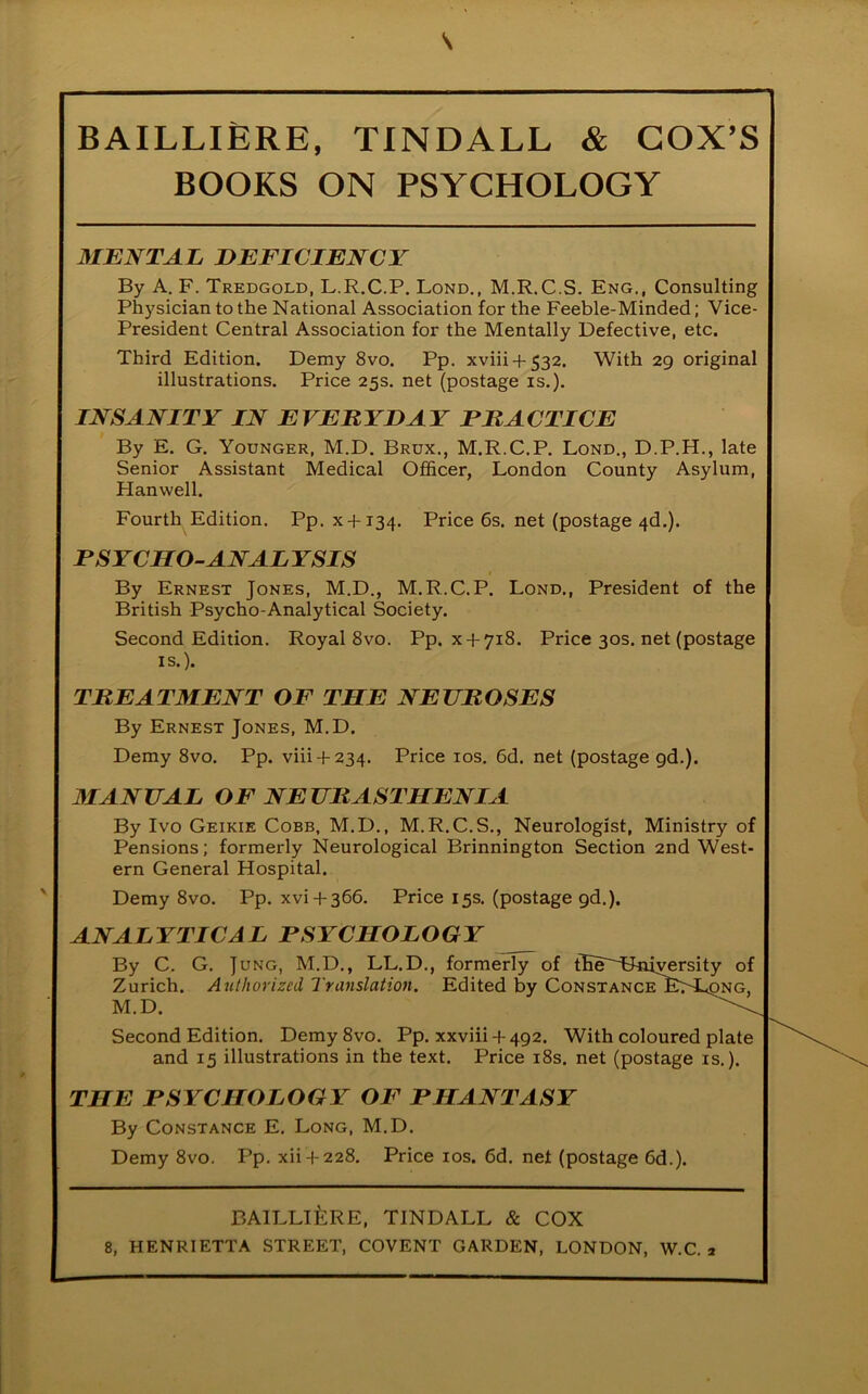 BOOKS ON PSYCHOLOGY MENTAL DEFICIENCY By A. F. Tredgold, L.R.C.P. Lond., M.R.C.S. Eng., Consulting Physician to the National Association for the Feeble-Minded; Vice- President Central Association for the Mentally Defective, etc. Third Edition. Demy 8vo. Pp. xviii-f 532. With 29 original illustrations. Price 25s. net (postage is.). INSANITY IN EVERYDAY PRACTICE By E. G. Younger, M.D. Brux., M.R.C.P. Lond., D.P.H., late Senior Assistant Medical Officer, London County Asylum, Hanwell. Fourth Edition. Pp. x-f 134. Price 6s. net (postage 4d.). PSYCHO-ANAL YSIS By Ernest Jones, M.D., M.R.C.P. Lond., President of the British Psycho-Analytical Society. Second Edition. Royal 8vo. Pp. x + 718. Price 30s. net (postage TREATMENT OF THE NEUROSES By Ernest Jones, M.D. Demy 8vo. Pp. viii + 234. Price 10s. 6d. net (postage 9d.). MANUAL OF NEURASTHENIA By Ivo Geikie Cobb, M.D., M.R.C.S., Neurologist, Ministry of Pensions; formerly Neurological Brinnington Section 2nd West- ern General Hospital. Demy 8vo. Pp. xvi + 366. Price 15s. (postage gd.). ANALYTICAL PSYCHOLOGY By C. G. Jung, M.D., LL.D., formerly of tEe^Tbaiyersity of Zurich. Authorized Translation. Edited by ConstanceY^L^ng, Second Edition. Demy 8vo. Pp. xxviii + 492. With coloured plate and 15 illustrations in the text. Price 18s. net (postage is.). THE PSYCHOLOGY OF PHANTASY By Constance E. Long, M.D. Demy 8vo. Pp. xii-1-228. Price 10s. 6d. net (postage 6d.). 8, HENRIETTA STREET, COVENT GARDEN, LONDON, W.C. 2 IS.). M.D. BAILLlfeRE, TINDALL & COX