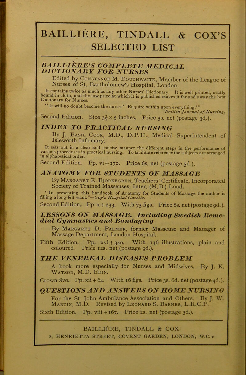 SELECTED LIST BAILLIERE’S COMPLETE MEDICAL DICTIONARY FOR NURSES Edited by Constance M. Douthwaite, Member of the League of Nurses of St. Bartholomew’s Hospital, London. It contains twice as much as any other Nurses’ Dictionary. It is well printed, neatly bound in cloth, and the low price at which it is published makes it far and away the best Dictionary for Nurses. “It will no doubt become the nurses’ ‘Enquire within upon everything.’” British Journal of Nursing. Second Edition. Size 3Jx 5 inches. Price 3s. net (postage 3d.). INDEX TO PRACTICAL NURSING By J. Basil Cook, M.D., D.P.H., Medical Superintendent of Isleworth Infirmary. It sets out in a clear and concise manner the different steps in the performance of various procedures in practical nursing. To facilitate reference the subjects are arranged in alphabetical order. Second Edition. Pp. vi + 170. Price 6s. net (postage 5d.). ANATOMY FOR STUDENTS OF 31 ASS AGE By Margaret E. Bjorkegren, Teachers’ Certificate, Incorporated Society of Trained Masseuses, Inter. (M.B.) Lond. “In presenting this handbook of Anatomy for Students of Massage the author is filling along-felt want.”—Guy's Hospital Gazette. Second Edition. Pp. x + 233. With 73 figs. Price 6s. net (postage gd.). LESSONS ON MASSAGE. Including Sivedisli Reme- dial Gymnastics and Randaging By Margaret D. Palmer, former Masseuse and Manager of Massage Department, London Hospital. Fifth Edition. Pp. xvi + 340. With 136 illustrations, plain and coloured. Price 12s. net (postage gd.). THE VENEREAL DISEASES PROBLEM A book more especially for Nurses and Midwives. By J. K. Watson, M.D. Edin, Crown 8vo. Pp.xii + 64. Withi6figs. Price 3s. 6d. net (postage 4d.). Q UESTIONS AND ANS JVERS ON HOME NURSING For the St. John Ambulance Association and Others. By J. W. Martin, M.D. Revised by Leonard S. Barnes, L.R.C.P. Sixth Edition. Pp. viii + 167. Price 2s. net (postage 3d.). BAILLIERE, TINDALL & COX 8, HENRIETTA STREET, COVENT GARDEN, LONDON, W.C. a