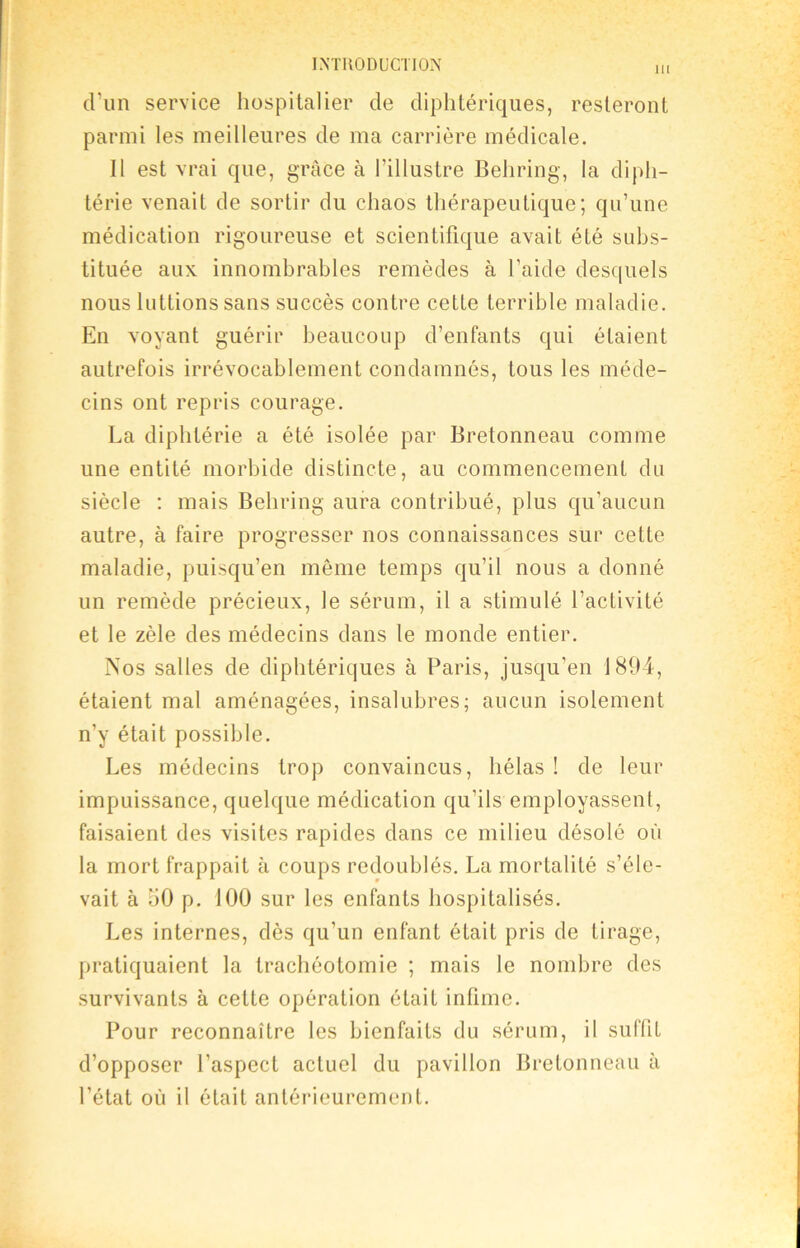 m d’un service hospitalier de diphtériques, resteront parmi les meilleures de ma carrière médicale. Il est vrai que, grâce à l’illustre Behring, la diph- térie venait de sortir du chaos thérapeutique; qu’une médication rigoureuse et scientifique avait été subs- tituée aux innombrables remèdes à l'aide desquels nous luttions sans succès contre cette terrible maladie. En voyant guérir beaucoup d’enfants qui étaient autrefois irrévocablement condamnés, tous les méde- cins ont repris courage. La diphtérie a été isolée par Bretonneau comme une entité morbide distincte, au commencement du siècle : mais Behring aura contribué, plus qu’aucun autre, à faire progresser nos connaissances sur cette maladie, puisqu’en môme temps qu’il nous a donné un remède précieux, le sérum, il a stimulé l’activité et le zèle des médecins dans le monde entier. Nos salles de diphtériques à Paris, jusqu’en 1894, étaient mal aménagées, insalubres; aucun isolement n’y était possible. Les médecins trop convaincus, hélas ! de leur impuissance, quelque médication qu’ils employassent, faisaient des visites rapides dans ce milieu désolé où la mort frappait à coups redoublés. La mortalité s’éle- vait à 50 p. 100 sur les enfants hospitalisés. Les internes, dès qu’un enfant était pris de tirage, pratiquaient la trachéotomie ; mais le nombre des survivants à cette opération était infime. Pour reconnaître les bienfaits du sérum, il suffit d’opposer l’aspect actuel du pavillon Bretonneau à l’état où il était antérieurement.