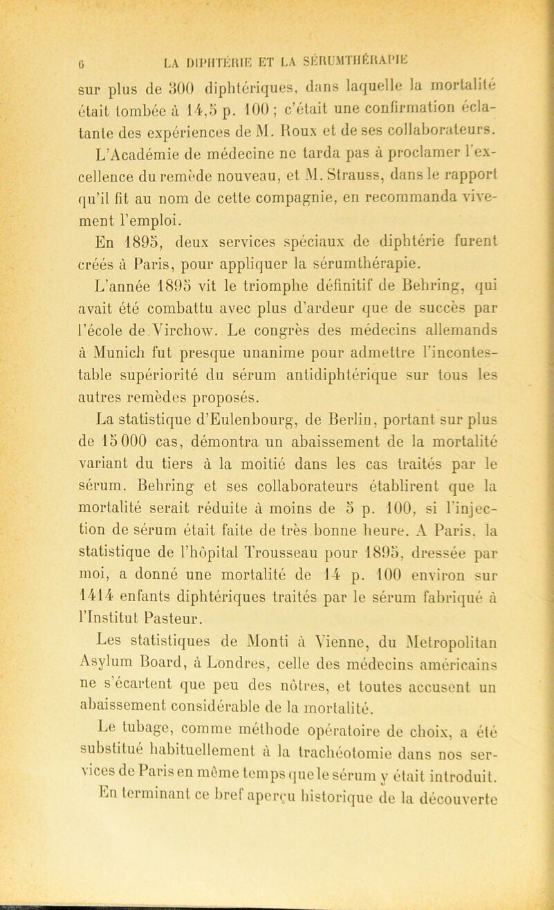 sur plus de 300 diphtériques, dans laquelle la mortalité était tombée à 14,5 p. 100 ; c’était une confirmation écla- tante des expériences de M. Houx et de ses collaborateurs. L’Académie de médecine ne tarda pas à proclamer l’ex- cellence du remède nouveau, et M. Strauss, dans le rapport qu’il fit au nom de cette compagnie, en recommanda vive- ment l’emploi. En 1895, deux services spéciaux de diphtérie furent créés à Paris, pour appliquer la sérumthérapie. L’année 1895 vit le triomphe définitif de Behring, qui avait été combattu avec plus d’ardeur que de succès par l’école de Virchow. Le congrès des médecins allemands à Munich fut presque unanime pour admettre l’incontes- table supériorité du sérum antidiphtérique sur tous les autres remèdes proposés. La statistique d’Eulenbourg, de Berlin, portant sur plus de 15000 cas, démontra un abaissement de la mortalité variant du tiers à la moitié dans les cas traités par le sérum. Behring et ses collaborateurs établirent que la mortalité serait réduite à moins de 5 p. 100, si l'injec- tion de sérum était faite de très bonne heure. A Paris, la statistique de l’hôpital Trousseau pour 1895, dressée par moi, a donné une mortalité de 14 p. 100 environ sur 1414 enfants diphtériques traités par le sérum fabriqué à l’Institut Pasteur. Les statistiques de Monti à Vienne, du Metropolitan Asylum Board, à Londres, celle des médecins américains ne s écartent que peu des nôtres, et toutes accusent un abaissement considérable de la mortalité. Le tubage, comme méthode opératoire de choix, a été substitué habituellement à la trachéotomie dans nos ser- vices de Paris en même temps quele sérum y était introduit. Ln lei minant ce bref aperçu historique de la découverte