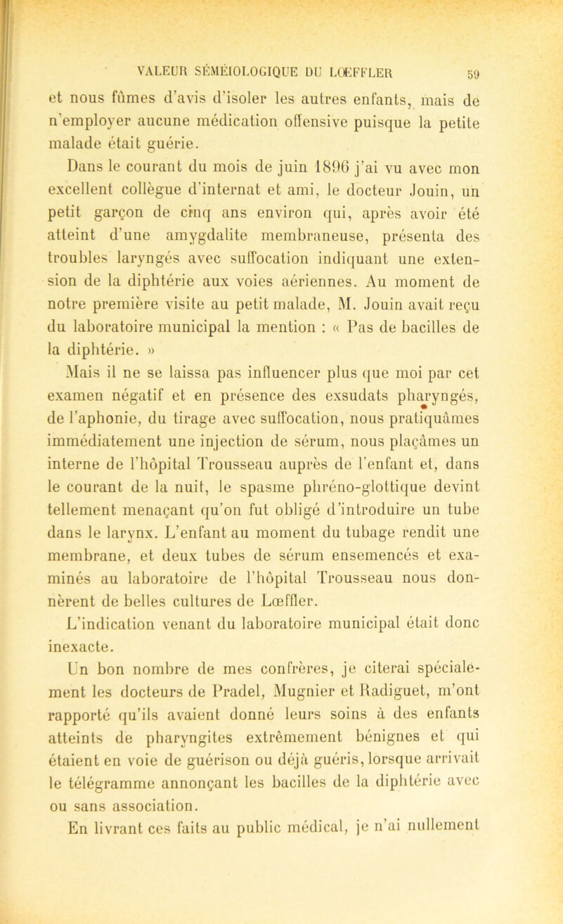 et nous fumes d’avis d’isoler les autres enfants, mais de n’employer aucune médication offensive puisque la petite malade était guérie. Dans le courant du mois de juin 1896 j’ai vu avec mon excellent collègue d'internat et ami, le docteur Jouin, un petit garçon de cinq ans environ qui, après avoir été atteint d’une amygdalite membraneuse, présenta des troubles laryngés avec suffocation indiquant une exten- sion de la diphtérie aux voies aériennes. Au moment de notre première visite au petit malade, M. Jouin avait reçu du laboratoire municipal la mention : « Pas de bacilles de la diphtérie. » Mais il ne se laissa pas influencer plus que moi par cet examen négatif et en présence des exsudats pharyngés, de l’aphonie, du tirage avec suffocation, nous pratiquâmes immédiatement une injection de sérum, nous plaçâmes un interne de l’hôpital Trousseau auprès de l’enfant et, dans le courant de la nuit, le spasme phréno-glottique devint tellement menaçant qu’on fut obligé d’introduire un tube dans le larynx. L’enfant au moment du tubage rendit une membrane, et deux tubes de sérum ensemencés et exa- minés au laboratoire de l’hôpital Trousseau nous don- nèrent de belles cultures de Lœffler. L’indication venant du laboratoire municipal était donc inexacte. Ln bon nombre de mes confrères, je citerai spéciale- ment les docteurs de Pradel, Mugnier et Radiguet, m’ont rapporté qu’ils avaient donné leurs soins à des enfants atteints de pharyngites extrêmement bénignes et qui étaient en voie de guérison ou déjà guéris, lorsque arrivait le télégramme annonçant les bacilles de la diphtérie avec ou sans association. En livrant ces faits au public médical, je n’ai nullement