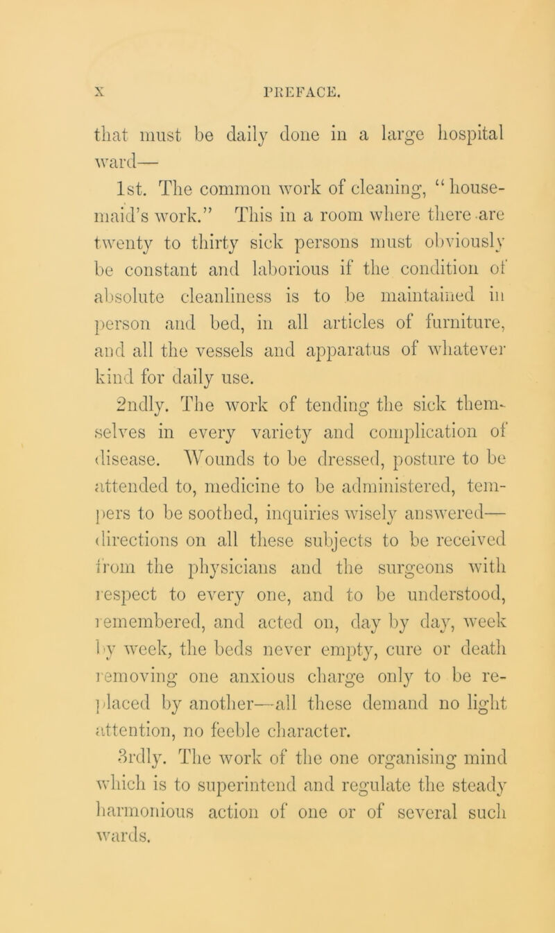 that must be daily done in a large hospital ward— 1st. The common work of cleaning, “ house- maid’s work.” This in a room where there are twenty to thirty sick persons must obviously be constant and laborious if the condition oi absolute cleanliness is to be maintained in person and bed, in all articles of furniture, and all the vessels and apparatus of whatever kind for daily use. 2ndly. The work of tending the sick them- selves in every variety and complication ol disease. Wounds to be dressed, posture to be attended to, medicine to be administered, tem- pers to be soothed, inquiries wisely answered— directions on all these subjects to be received from the physicians and the surgeons with respect to every one, and to be understood, remembered, and acted on, day by day, week by week, the beds never empty, cure or death removing one anxious charge only to be re- placed by another—all these demand no light attention, no feeble character. 3rdly. The work of the one organising mind which is to superintend and regulate the steady harmonious action of one or of several such wards.