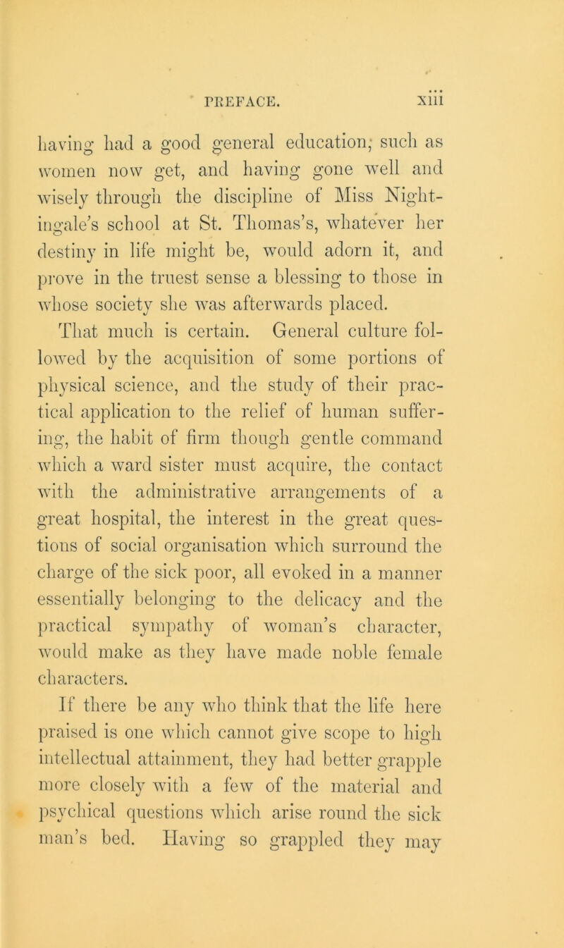 having had a good general education; such as women now get, and having gone well and wisely through the discipline of Miss Night- ingale’s school at St. Thomas’s, whatever her destiny in life might be, would adorn it, and prove in the truest sense a blessing to those in whose society she was afterwards placed. That much is certain. General culture fol- lowed by the acquisition of some portions of physical science, and the study of their prac- tical application to the relief of human suffer- ing, the habit of firm though gentle command which a ward sister must acquire, the contact with the administrative arrangements of a great hospital, the interest in the great ques- tions of social organisation which surround the charge of the sick poor, all evoked in a manner essentially belonging to the delicacy and the practical sympathy of woman’s character, would make as they have made noble female characters. If there be any who think that the life here praised is one which cannot give scope to high intellectual attainment, they had better grapple more closely with a few of the material and psychical questions which arise round the sick man’s bed. Having so grappled they may