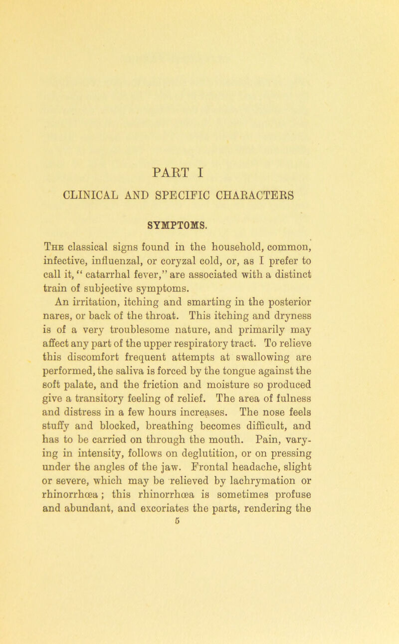 PART I CLINICAL AND SPECIFIC CHARACTERS SYMPTOMS. The classical signs found in the household, common, infective, influenzal, or coryzal cold, or, as I prefer to call it, “ catarrhal fever,” are associated with a distinct train of subjective symptoms. An irritation, itching and smarting in the posterior nares, or back of the throat. This itching and dryness is of a very troublesome nature, and primarily may affect any part of the upper respiratory tract. To relieve this discomfort frequent attempts at swallowing are performed, the saliva is forced by the tongue against the soft palate, and the friction and moisture so produced give a transitory feeling of relief. The area of fulness and distress in a few hours increases. The nose feels stuffy and blocked, breathing becomes difficult, and has to be carried on through the mouth. Pain, vary- ing in intensity, follows on deglutition, or on pressing under the angles of the jaw. Frontal headache, slight or severe, which may be relieved by lachrymation or rhinorrhcea; this rhinorrhoea is sometimes profuse and abundant, and e.xcoriates the parts, rendering the