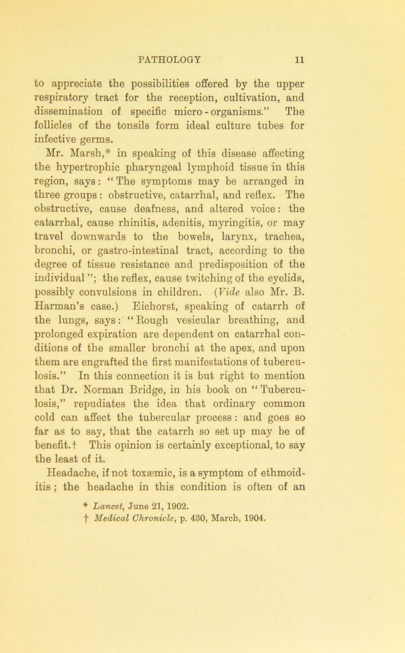 to appreciate the possibilities offered by the upper respiratory tract for the reception, cultivation, and dissemination of specific micro-organisms.” The follicles of the tonsils form ideal culture tubes for infective germs. Mr. Marsh,* in speaking of this disease affecting the hypertrophic pharyngeal lymphoid tissue in this region, says: “ The symptoms may be arranged in three groups: obstructive, catarrhal, and reflex. The obstructive, cause deafness, and altered voice: the catarrhal, cause rhinitis, adenitis, myringitis, or may travel downwards to the bowels, larynx, trachea, bronchi, or gastro-intestinal tract, according to the degree of tissue resistance and predisposition of the individual the reflex, cause twitching of the eyelids, possibly convulsions in children. {Vide also Mr. B. Harman’s case.) Eichorst, speaking of catarrh of the lungs, says: “Bough vesicular breathing, and prolonged expiration are dependent on catarrhal con- ditions of the smaller bronchi at the apex, and upon them are engrafted the first manifestations of tubercu- losis.” In this connection it is but right to mention that Dr. Norman Bridge, in his book on “ Tubercu- losis,” repudiates the idea that ordinary common cold can affect the tubercular process: and goes so far as to say, that the catarrh so set up may be of benefit.! This opinion is certainly exceptional, to say the least of it. Headache, if not toxsemic, is a symptom of ethmoid- itis; the headache in this condition is often of an * Lancet, June 21, 1902. t Medical Chronicle, p. 430, March, 1904.