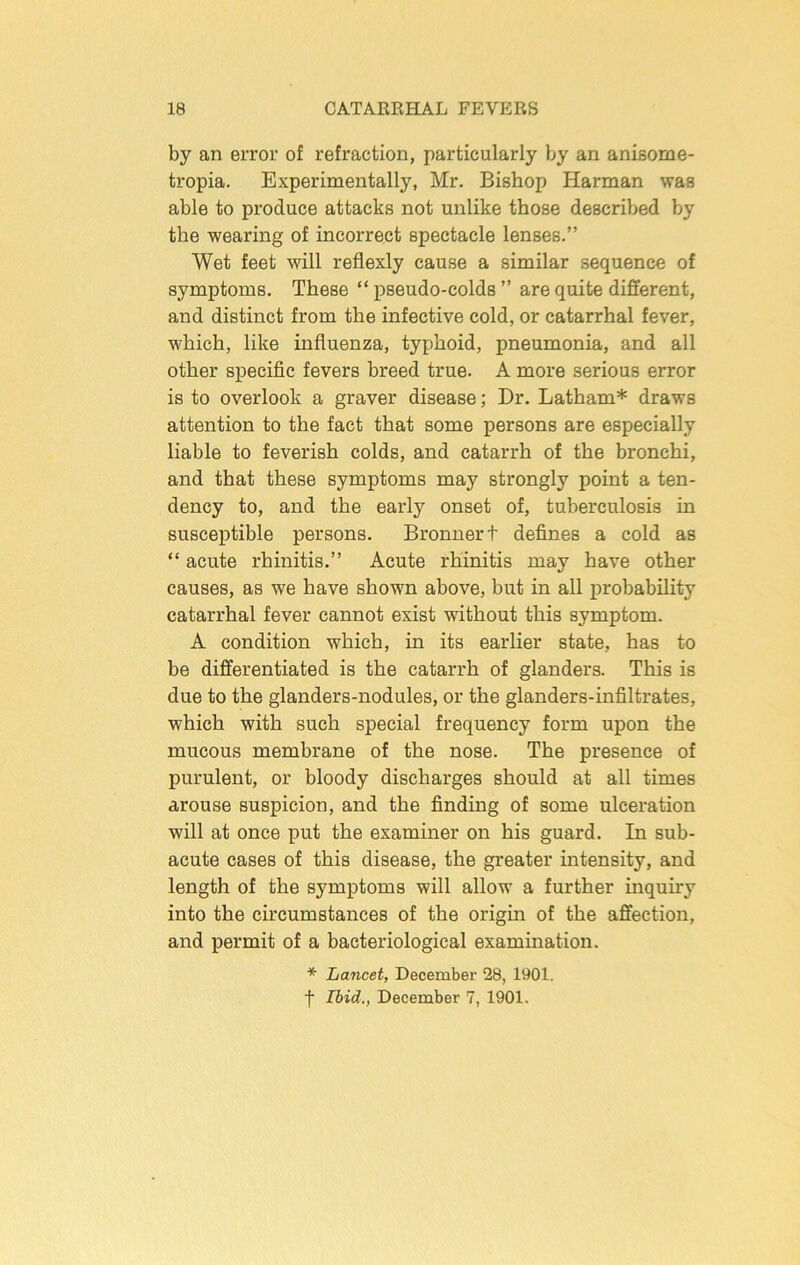 by an error of refraction, particularly by an anisome- tropia. Experimentally, Mr. Bishop Harman was able to produce attacks not unlike those described by the wearing of incorrect spectacle lenses.” Wet feet will reflexly cause a similar sequence of symptoms. These “ pseudo-colds ” are quite different, and distinct from the infective cold, or catarrhal fever, which, like influenza, typhoid, pneumonia, and all other specific fevers breed true. A more serious error is to overlook a graver disease; Dr. Latham* draws attention to the fact that some persons are especially liable to feverish colds, and catarrh of the bronchi, and that these symptoms may strongly point a ten- dency to, and the early onset of, tuberculosis in susceptible persons. Bronnert defines a cold as “ acute rhinitis.” Acute rhinitis may have other causes, as we have shown above, but in all j)robability catarrhal fever cannot exist without this symptom. A condition which, in its earlier state, has to be differentiated is the catarrh of glanders. This is due to the glanders-nodules, or the glanders-infiltrates, which with such special frequency form upon the mucous membrane of the nose. The presence of purulent, or bloody discharges should at all times arouse suspicion, and the finding of some ulcei'ation will at once put the examiner on his guard. In sub- acute cases of this disease, the greater intensity, and length of the symptoms will allow a further inquiry into the circumstances of the origin of the affection, and permit of a bacteriological examination. * Lancet, December 28, 1901. f Ibid., December 7, 1901.