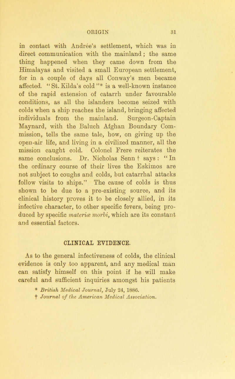 in contact with Andree’s settlement, which was in direct communication with the mainland; the same thing happened when they came down from the Himalayas and visited a small European settlement, for in a couple of days all Conway’s men became affected. “ St. Kilda’s cold ”* is a well-known instance of the rapid extension of catarrh under favourable conditions, as all the islanders become seized with colds when a ship reaches the island, bringing affected individuals from the mainland. Surgeon-Captain Maynard, with the Baluch Afghan Boundary Com- mission, tells the same tale, how, on giving up the open-air life, and living in a civilized manner, all the mission caught cold. Colonel Erere reiterates the same conclusions. Dr. Nicholas Senn t says : “In the ordinary course of their lives the Eskimos are not subject to coughs and colds, but catarrhal attacks follow visits to ships.” The cause of colds is thus shown to be due to a pre-existing source, and its clinical history proves it to be closely allied, in its infective character, to other specific fevers, being pro- duced by specific materice morhi, which are its constant and essential factors. CLINICAL EVIDENCE. As to the general infectiveness of colds, the clinical evidence is only too apparent, and any medical man can satisfy himself on this point if he will make careful and sufficient inquiries amongst his patients British Medical Journal, July 24, 1886. t Journal of the American Medical Association,