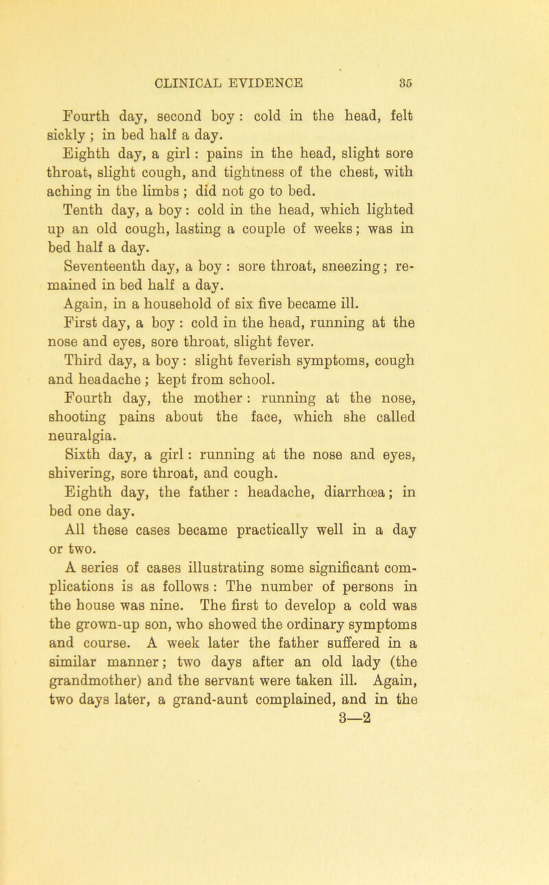 Fourth day, second boy : cold in the head, felt sickly ; in bed half a day. Eighth day, a girl; pains in the head, slight sore throat, slight cough, and tightness of the chest, with aching in the limbs ; did not go to bed. Tenth day, a boy: cold in the head, which lighted up an old cough, lasting a couple of weeks; was in bed half a day. Seventeenth day, a boy : sore throat, sneezing; re- mained in bed half a day. Again, in a household of six five became ill. First day, a boy : cold in the head, running at the nose and eyes, sore throat, slight fever. Third day, a boy: slight feverish symptoms, cough and headache ; kept from school. Fourth day, the mother: running at the nose, shooting pains about the face, which she called neuralgia. Sixth day, a girl: running at the nose and eyes, shivering, sore throat, and cough. Eighth day, the father : headache, diarrhoea; in bed one day. All these cases became practically well in a day or two. A series of eases illustrating some significant com- plications is as follows : The number of persons in the house was nine. The first to develop a cold was the grown-up son, who showed the ordinary symptoms and course. A week later the father suffered in a similar manner; two days after an old lady (the grandmother) and the servant were taken ill. Again, two days later, a grand-aunt complained, and in the 3—2