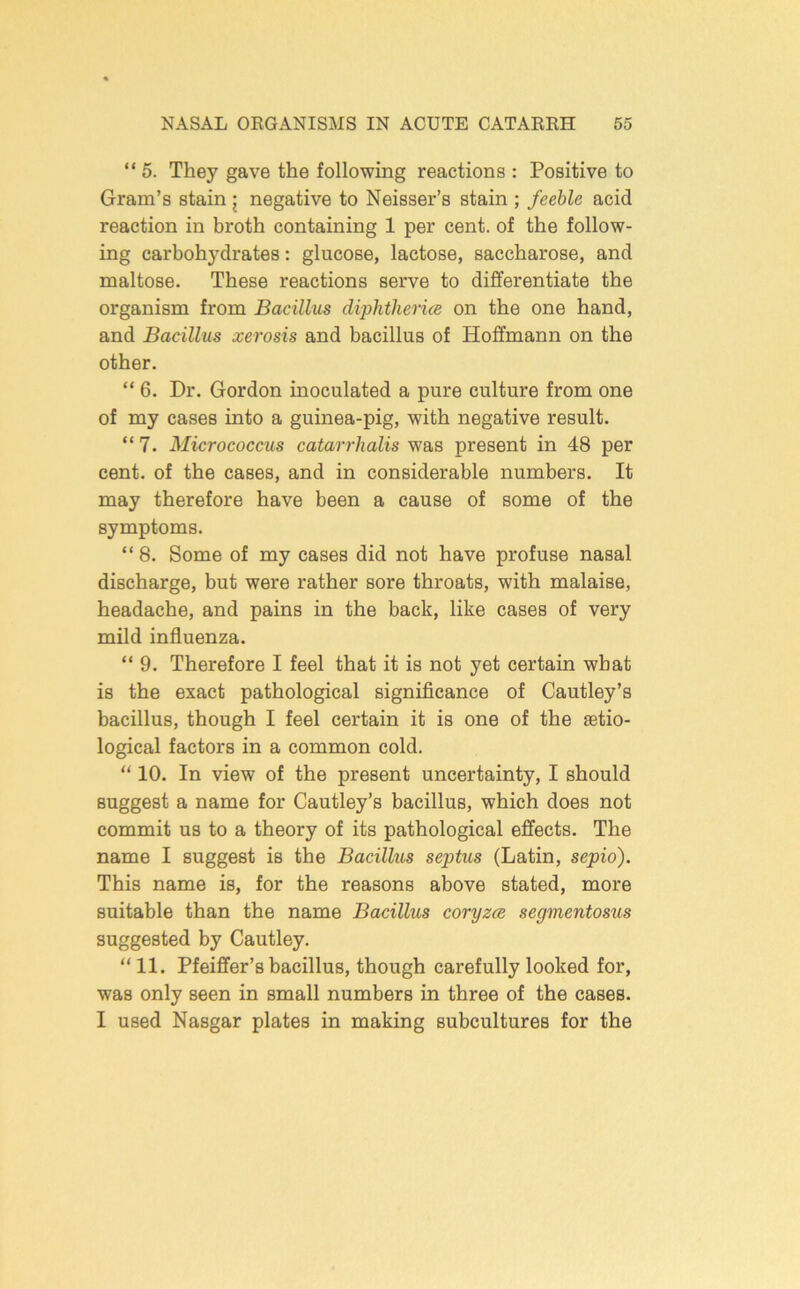 “ 5. They gave the following reactions : Positive to Gram’s stain j negative to Neisser’s stain ; feeble acid reaction in broth containing 1 per cent, of the follow- ing carbohydrates: glucose, lactose, saccharose, and maltose. These reactions serve to differentiate the organism from Bacillus diphtherice on the one hand, and Bacillus xerosis and bacillus of Hoffmann on the other. “ 6. Dr. Gordon inoculated a pure culture from one of my cases into a guinea-pig, with negative result. “7. Micrococcus catarrhalis was present in 48 per cent, of the cases, and in considerable numbers. It may therefore have been a cause of some of the symptoms. “ 8. Some of my cases did not have profuse nasal discharge, but were rather sore throats, with malaise, headache, and pains in the back, like cases of very mild influenza. “ 9. Therefore I feel that it is not yet certain what is the exact pathological significance of Cautley’s bacillus, though I feel certain it is one of the setio- logical factors in a common cold. “ 10. In view of the present uncertainty, I should suggest a name for Cautley’s bacillus, which does not commit us to a theory of its pathological effects. The name I suggest is the Bacillus septus (Latin, sepio). This name is, for the reasons above stated, more suitable than the name Bacillus coryzm segmentosus suggested by Cautley. “11. Pfeiffer’s bacillus, though carefully looked for, was only seen in small numbers in three of the cases. I used Nasgar plates in making subcultures for the