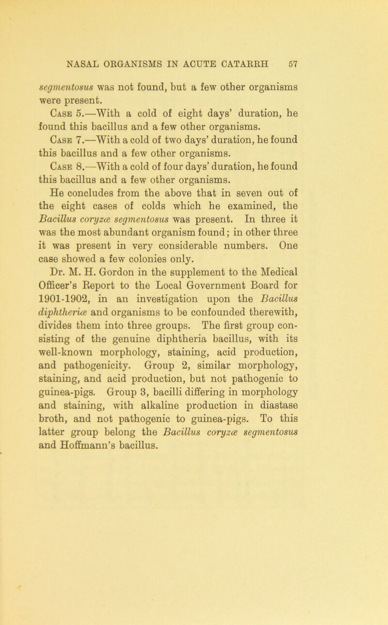 segmentosus was not found, but a few other organisms were present. Case 5.—With a cold of eight days’ duration, he found this bacillus and a few other organisms. Case 7.—With a cold of two days’ duration, he found this bacillus and a few other organisms. Case 8.—With a cold of four days’ duration, he found this bacillus and a few other organisms. He concludes from the above that in seven out of the eight eases of colds which he examined, the Bacillus coi-yzce segmentosus was present. In three it was the most abundant organism found; in other three it was present in very considerable numbers. One ease showed a few colonies only. Dr. M. H. Gordon in the supplement to the Medical Officer’s Eeport to the Local Government Board for 1901-1902, in an investigation upon the Bacillus diphtheria and organisms to be confounded therewith, divides them into three groups. The first group con- sisting of the genuine diphtheria bacillus, with its well-known morphology, staining, acid production, and pathogenicity. Group 2, similar morphology, staining, and acid production, but not pathogenic to guinea-pigs. Group 3, bacilli differing in morphology and staining, with alkaline production in diastase broth, and not pathogenic to guinea-pigs. To this latter group belong the Bacillus coryza segmentosus and Hoffmann’s bacillus.