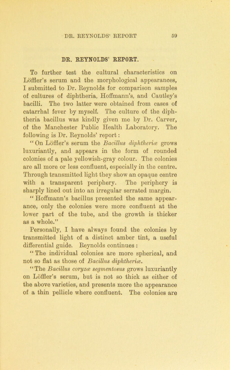 DR. REYNOLDS’ REPORT. To further test the cultural characteristics on Loffler’s serum and the morphological appearances, I submitted to Dr. Eeynolds for comparison samples of cultures of diphtheria, Hoffmann’s, and Cautley’s bacilli. The two latter were obtained from cases of catarrhal fever by myself. The culture of the diph- theria bacillus was kindly given me by Dr. Carver, of the Manchester Public Health Laboratory. The following is Dr. Eeynolds’ report: “ On Loffler’s serum the Bacillus dij^htherifc grows luxuriantly, and appears in the form of rounded colonies of a pale yellowish-gray colour. The colonies are all more or less confluent, especially in the centre. Through transmitted light they show an opaque centre with a transparent periphery. The periphery is sharply lined out into an irregular serrated margin. “ Hoffmann’s bacillus presented the same appear- ance, only the colonies were more confluent at the lower part of the tube, and the growth is thicker as a whole.” Personally, I have always found the colonies by transmitted light of a distinct amber tint, a useful differential guide. Eeynolds continues : “ The individual colonies are more spherical, and not so flat as those of Bacillus diphtherice. “The Bacillus coryzce segmentosus grows luxuriantly on Loffler’s serum, but is not so thick as either of the above varieties, and presents more the appearance of a thin pellicle where confluent. The colonies are