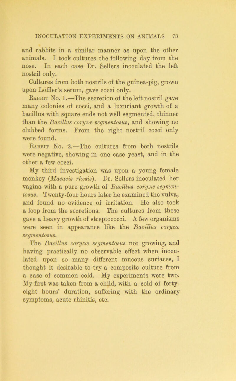 and rabbits in a similar manner as upon the other animals. I took cultures the following day from the nose. In each case Dr. Sellers inoculated the left nostril only. Cultures from both nostrils of the guinea-pig, grown upon Loffler’s serum, gave cocci only. Eabbit No. 1.—The secretion of the left nostril gave many colonies of cocci, and a luxuriant growth of a bacillus with square ends not well segmented, thinner than the Bacillus covyzm segmentosus, and showing no clubbed forms. From the right nostril cocci only were found. Babbit No. 2.—The cultures from both nostrils were negative, showing in one case yeast, and in the other a few cocci. My third investigation was upon a young female monkey {Macacis rhesis). Dr. Sellers inoculated her vagina with a pure growth of Bacillus coryzce segmen- tosus. Twenty-four hours later he examined the vulva, and found no evidence of irritation. He also took a loop from the secretions. The cultures from these gave a heavy growth of streptococci. A few organisms were seen in appearance like the Bacillus coryzce segmentosus. The Bacillus coryzce segmentosus not growing, and having practically no observable effect when inocu- lated upon so many different mucous surfaces, I thought it desirable to try a composite culture from a case of common cold. My experiments were two. My first was taken from a child, with a cold of forty- eight hours’ duration, suffering with the ordinary symptoms, acute rhinitis, etc.