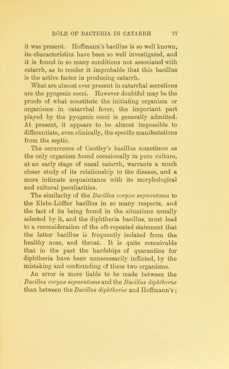 it was present. Hoffmann’s bacillus is so well known, its characteristics have been so well investigated, and it is found in so many conditions not associated with catax-rh, as to render it improbable that this bacillus is the active factor in producing catarrh. What are almost ever present in catarrhal secretions are the pyogenic cocci. However doubtful may be the proofs of what constitute the initiating organism or organisms in catarrhal fever, the important part played hy the pyogenic cocci is generally admitted. At present, it appears to be almost impossible to differentiate, even clinically, the specific manifestations from the septic. The occurrence of Cautley’s bacillus sometimes as the only organism found occasionally in pure culture, at an early stage of nasal catarrh, warrants a much closer study of its relationship to the disease, and a more intimate acquaintance with its morphological and cultural peculiarities. The similarity of the Bacillus coryzce segmentosios to the Klebs-Loffler bacillus in so many respects, and the fact of its being found in the situations usually selected by it, and the diphtheria bacillus, must lead to a reconsideration of the oft-repeated statement that the latter bacillus is frequently isolated from the healthy nose, and throat. It is quite conceivable that in the past the hardships of quarantine for diphtheria have been unnecessarily inflicted, by the mistaking and confounding of these two organisms. An error is more liable to be made between the Bacillus coryzcB segmentosus and the Bacilhts diphtherice than between the Bacillus diphtherice and Hoffmann’s ;