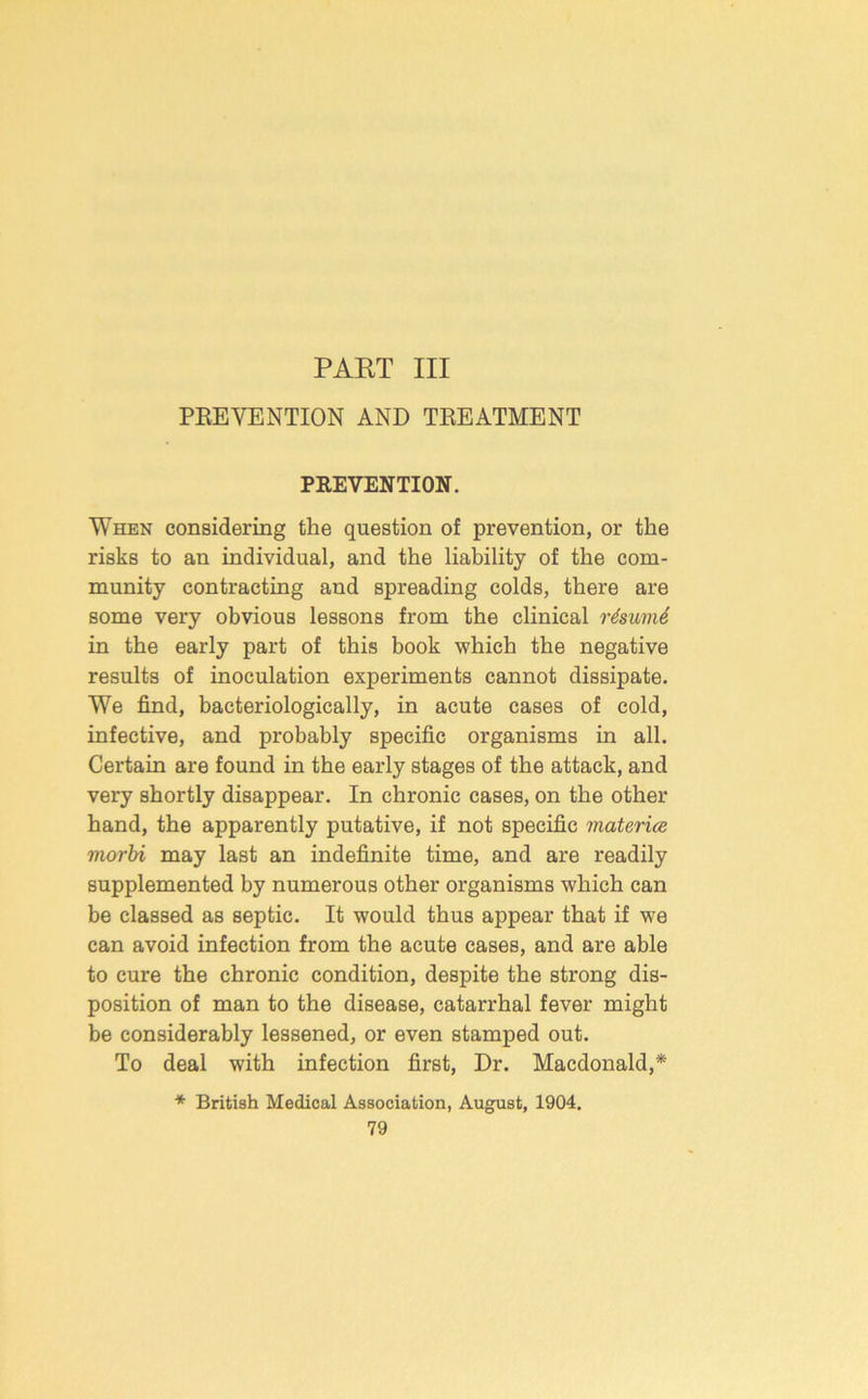 PART III PEEVENTION AND TREATMENT PREVENTION. When considering the question of prevention, or the risks to an individual, and the liability of the com- munity contracting and spreading colds, there are some very obvious lessons from the clinical r4sumi in the early part of this book which the negative results of inoculation experiments cannot dissipate. We find, bacteriologically, in acute cases of cold, infective, and probably specific organisms in all. Certain are found in the early stages of the attack, and very shortly disappear. In chronic cases, on the other hand, the apparently putative, if not specific materice morhi may last an indefinite time, and are readily supplemented by numerous other organisms which can be classed as septic. It would thus appear that if we can avoid infection from the acute cases, and are able to cure the chronic condition, despite the strong dis- position of man to the disease, catarrhal fever might be considerably lessened, or even stamped out. To deal with infection first. Dr. Macdonald,* * British Medical Association, August, 1904.