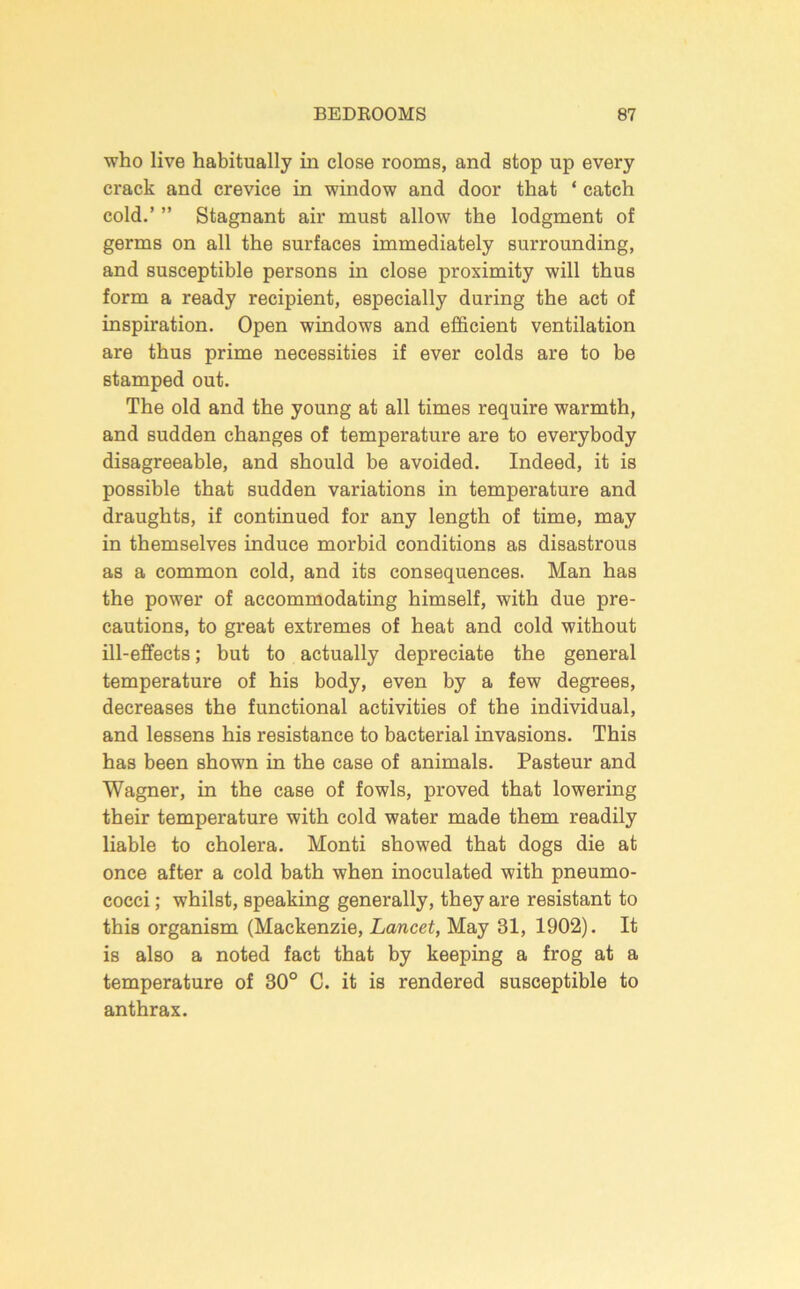 who live habitually in close rooms, and stop up every crack and crevice in window and door that ‘ catch cold.’ ” Stagnant air must allow the lodgment of germs on all the surfaces immediately surrounding, and susceptible persons in close proximity will thus form a ready recipient, especially during the act of inspiration. Open windows and efficient ventilation are thus prime necessities if ever colds are to be stamped out. The old and the young at all times require warmth, and sudden changes of temperature are to everybody disagreeable, and should be avoided. Indeed, it is possible that sudden variations in temperature and draughts, if continued for any length of time, may in themselves induce morbid conditions as disastrous as a common cold, and its consequences. Man has the power of accommodating himself, with due pre- cautions, to great extremes of heat and cold without ill-eflfects; but to actually depreciate the general temperature of his body, even by a few degrees, decreases the functional activities of the individual, and lessens his resistance to bacterial invasions. This has been shown in the case of animals. Pasteur and Wagner, in the case of fowls, proved that lowering their temperature with cold water made them readily liable to cholera. Monti showed that dogs die at once after a cold bath when inoculated with pneumo- cocci ; whilst, speaking generally, they are resistant to this organism (Mackenzie, Lancet, May 31, 1902). It is also a noted fact that by keeping a frog at a temperature of 30° C. it is rendered susceptible to anthrax.