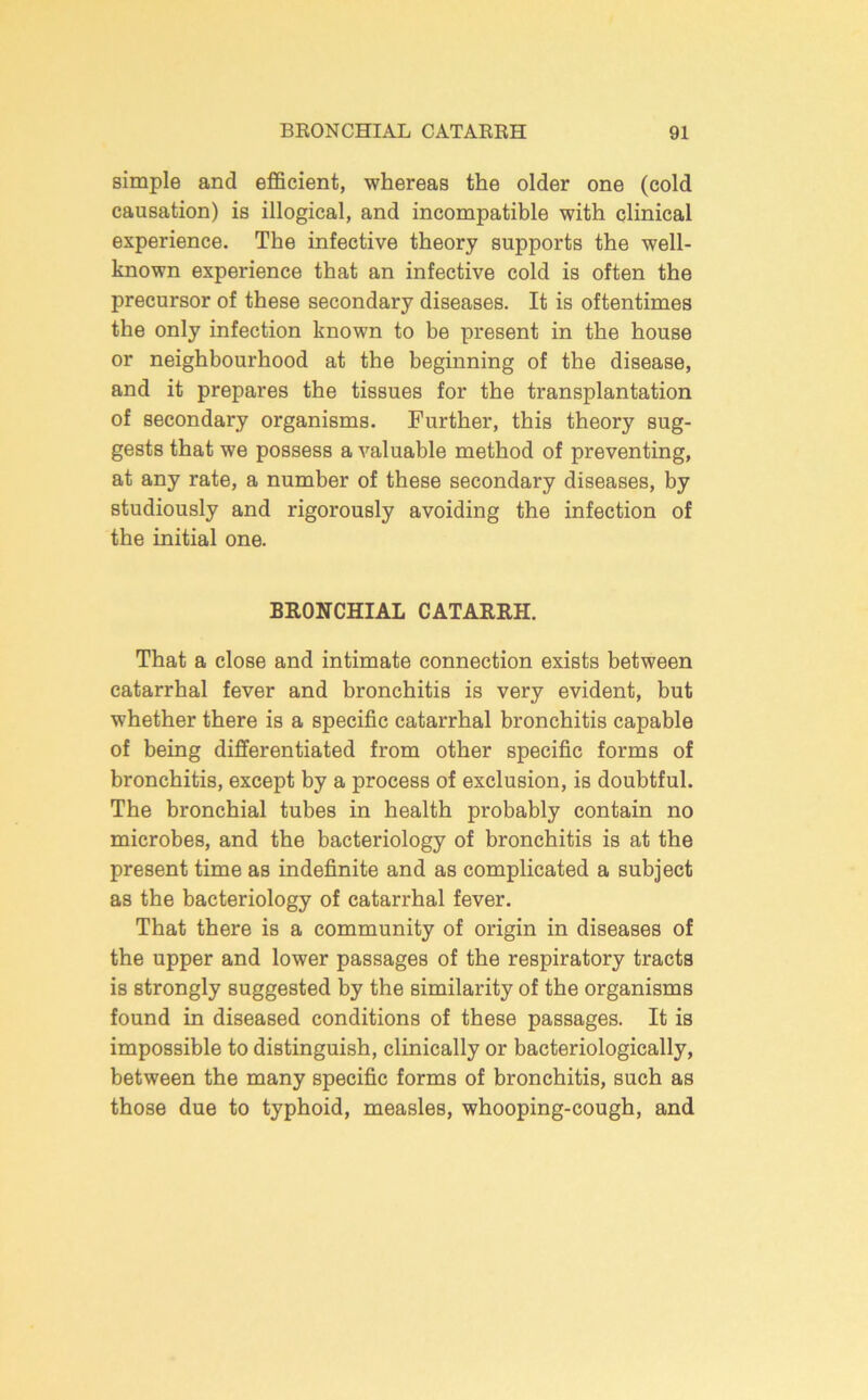 simple and efficient, whereas the older one (cold causation) is illogical, and incompatible with clinical experience. The infective theory supports the well- known experience that an infective cold is often the precursor of these secondary diseases. It is oftentimes the only infection known to be present in the house or neighbourhood at the beginning of the disease, and it prepares the tissues for the transplantation of secondary organisms. Further, this theory sug- gests that we possess a valuable method of preventing, at any rate, a number of these secondary diseases, by studiously and rigorously avoiding the infection of the initial one. BRONCHIAL CATARRH. That a close and intimate connection exists between catarrhal fever and bronchitis is very evident, but whether there is a specific catarrhal bronchitis capable of being differentiated from other specific forms of bronchitis, except by a process of exclusion, is doubtful. The bronchial tubes in health probably contain no microbes, and the bacteriology of bronchitis is at the present time as indefinite and as complicated a subject as the bacteriology of catarrhal fever. That there is a community of origin in diseases of the upper and lower passages of the respiratory tracts is strongly suggested by the similarity of the organisms found in diseased conditions of these passages. It is impossible to distinguish, clinically or bacteriologically, between the many specific forms of bronchitis, such as those due to typhoid, measles, whooping-cough, and