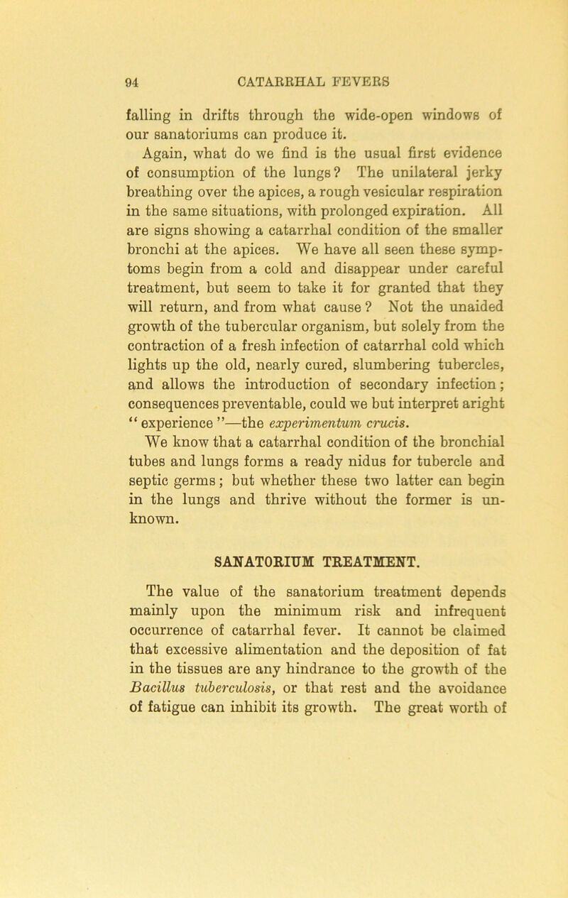 falling in drifts through the wide-open windows of our sanatoriums can produce it. Again, what do we find is the usual first evidence of consumption of the lungs? The unilateral jerky breathing over the apices, a rough vesicular respiration in the same situations, with prolonged expiration. All are signs showing a catarrhal condition of the smaller bronchi at the apices. We have all seen these symp- toms begin from a cold and disappear under careful treatment, but seem to take it for granted that they will return, and from what cause ? Not the unaided growth of the tubercular organism, but solely from the contraction of a fresh infection of catarrhal cold which lights up the old, nearly cured, slumbering tubercles, and allows the introduction of secondary infection; consequences preventable, could we but interpret aright “ experience ”—the experimentum crucis. We know that a catarrhal condition of the bronchial tubes and lungs forms a ready nidus for tubercle and septic germs; but whether these two latter can begin in the lungs and thrive without the former is un- known. SANATORIUM TREATMENT. The value of the sanatorium treatment depends mainly upon the minimum risk and infrequent occurrence of catarrhal fever. It cannot be claimed that excessive alimentation and the deposition of fat in the tissues are any hindrance to the growth of the Bacillus tuberculosis, or that rest and the avoidance of fatigue can inhibit its growth. The great worth of