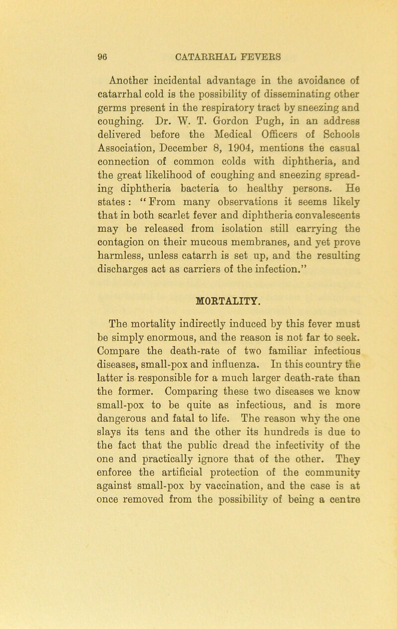 Another incidental advantage in the avoidance of catarrhal cold is the possibility of disseminating other germs present in the respiratory tract by sneezing and coughing. Dr. W. T. Gordon Pugh, in an address delivered before the Medical Officers of Schools Association, December 8, 1904, mentions the casual connection of common colds with diphtheria, and the great likelihood of coughing and sneezing spread- ing diphtheria bacteria to healthy persons. He states : “ From many observations it seems likely that in both scarlet fever and diphtheria convalescents may be released from isolation still carrying the contagion on their mucous membranes, and yet prove harmless, unless catarrh is set up, and the resulting discharges act as carriers of the infection.” MORTALITY. The mortality indirectly induced by this fever must be simply enormous, and the reason is not far to seek. Compare the death-rate of two familiar infectious diseases, small-pox and influenza. In this country the latter is-responsible for a much larger death-rate than the former. Comparing these two diseases we know small-pox to be quite as infectious, and is more dangerous and fatal to life. The reason why the one slays its tens and the other its hundreds is due to the fact that the public dread the infectivity of the one and practically ignore that of the other. They enforce the artificial protection of the community against small-pox by vaccination, and the case is at once removed from the possibility of being a centre