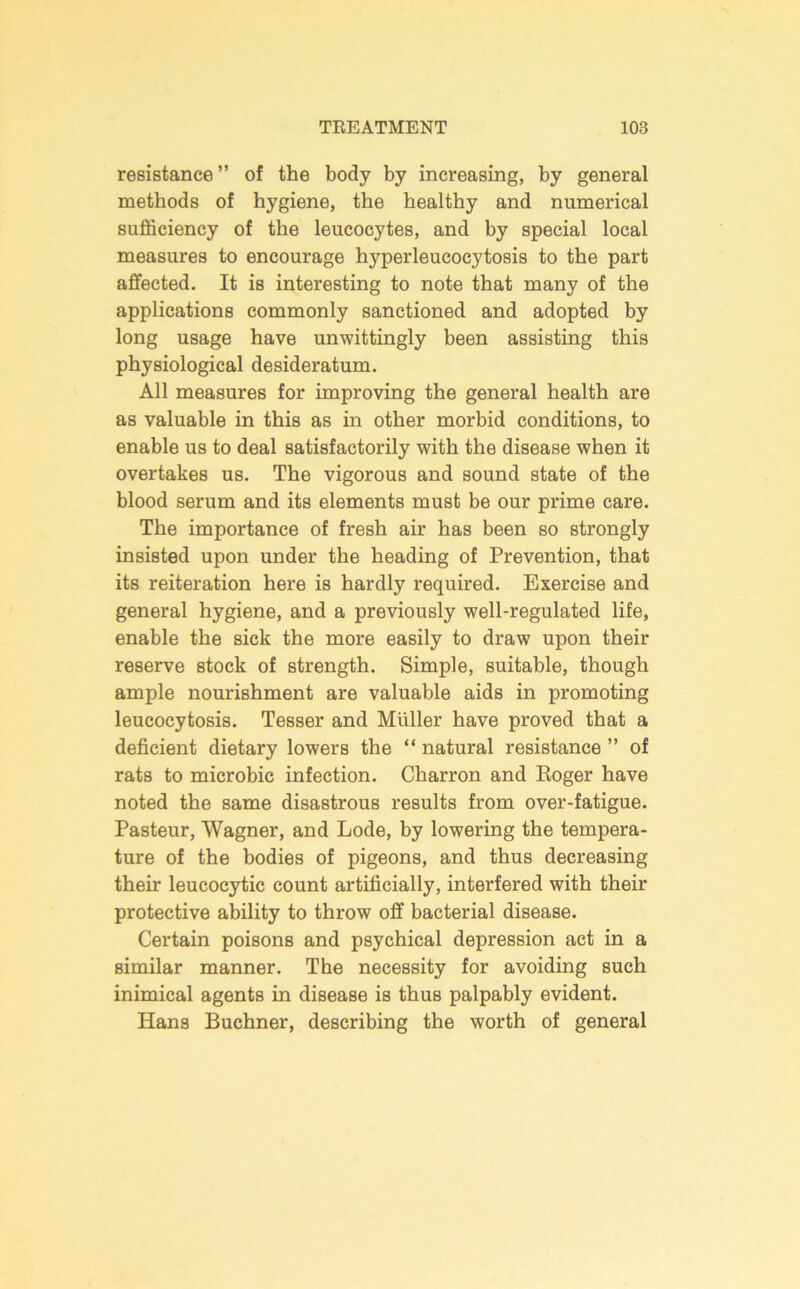 resistance” of the body by increasing, by general methods of hygiene, the healthy and numerical sufficiency of the leucocytes, and by special local measures to encourage hyperleucocytosis to the part affected. It is interesting to note that many of the applications commonly sanctioned and adopted by long usage have unwittingly been assisting this physiological desideratum. All measures for improving the general health are as valuable in this as in other morbid conditions, to enable us to deal satisfactorily with the disease when it overtakes us. The vigorous and sound state of the blood serum and its elements must be our prime care. The importance of fresh air has been so strongly insisted upon under the heading of Prevention, that its reiteration here is hardly required. Exercise and general hygiene, and a previously well-regulated life, enable the sick the more easily to draw upon their reserve stock of strength. Simple, suitable, though ample nourishment are valuable aids in promoting leucocytosis. Tesser and Muller have proved that a deficient dietary lowers the “ natural resistance ” of rats to microbic infection. Charron and Eoger have noted the same disastrous results from over-fatigue. Pasteur, Wagner, and Lode, by lowering the tempera- ture of the bodies of pigeons, and thus decreasing their leucocytic count artificially, interfered with their protective ability to throw off bacterial disease. Certain poisons and psychical depression act in a similar manner. The necessity for avoiding such inimical agents in disease is thus palpably evident. Hans Buchner, describing the worth of general