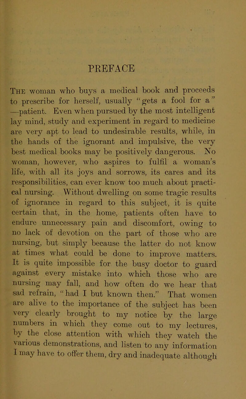 PREFACE The woman who buys a medical book and proceeds to prescribe for herself, usually “ gets a fool for a ” —patient. Even when pursued by the most intelligent lay mind, study and experiment in regard to medicine are very apt to lead to undesirable results, while, in the hands of the ignorant and impulsive, the very best medical books may be positively dangerous. No woman, however, who aspires to fulfil a woman’s life, with all its joys and sorrows, its cares and its responsibilities, can ever know too much about practi- cal nursing. Without dwelling on some tragic results of ignorance in regard to this subject, it is quite certain that, in the home, patients often have to endure unnecessary pain and discomfort, owing to no lack of devotion on the part of those who are nursing, but simply because the latter do not know at times what could be done to improve matters. It is quite impossible for the busy doctor to guard against every mistake into which those who are nursing may fall, and how often do we hear that sad refrain, “ had I but known then.” That women are alive to the importance of the subject has been very clearly brought to my notice by the large numbers in which they come out to my lectures, by the close attention with which they watch the various demonstrations, and listen to any information