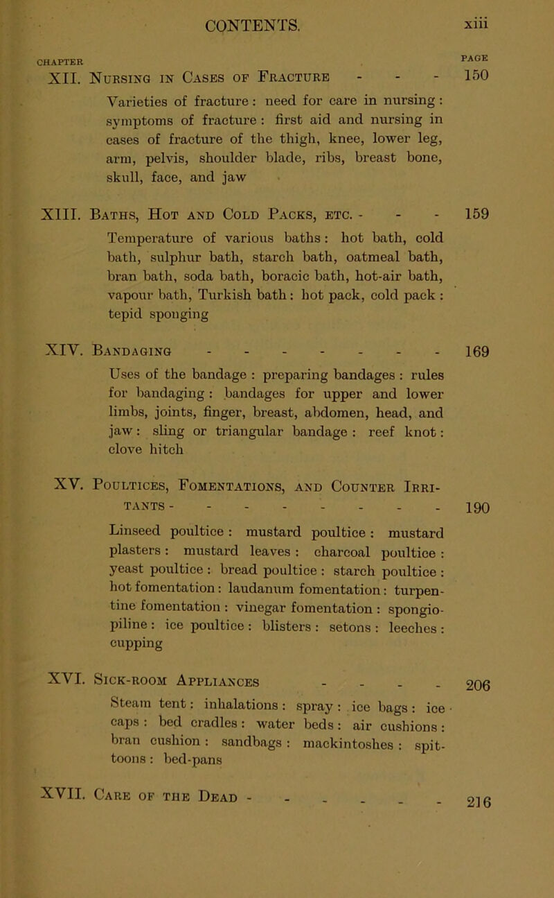 PAGE 150 159 169 CHAPTER XII. Nursing in Cases op Fracture - - - Varieties of fracture: need for care in nursing: symptoms of fracture : first aid and nursing in cases of fracture of the thigh, knee, lower leg, arm, pelvis, shoulder blade, ribs, breast bone, skull, face, and jaw XIII. Baths, Hot and Cold Packs, etc. - Temperature of various baths : hot bath, cold bath, sulphur bath, starch bath, oatmeal bath, bran bath, soda bath, boracic bath, hot-air bath, vapour bath, Turkish bath : hot pack, cold pack : tepid sponging XIV. Bandaging Uses of the bandage : preparing bandages : rules for bandaging : bandages for upper and lower limbs, joints, finger, breast, abdomen, head, and jaw: sling or triangular bandage : reef knot: clove hitch XV. Poultices, Fomentations, and Counter Irri- tants 190 Linseed poultice: mustard poultice: mustard plasters : mustard leaves : charcoal poultice : yeast poultice : bread poultice : starch poultice : hot fomentation: laudanum fomentation: turpen- tine fomentation : vinegar fomentation : spongio- piline : ice poultice : blisters : setons : leeches : cupping XVI. Sick-room Appliances - 206 Steam tent: inhalations : spray : ice bags : ice • caps : bed cradles : water beds : air cushions : bran cushion : sandbags : mackintoshes : spit- toons : bed-pans XVII. Care of the Dead - 216