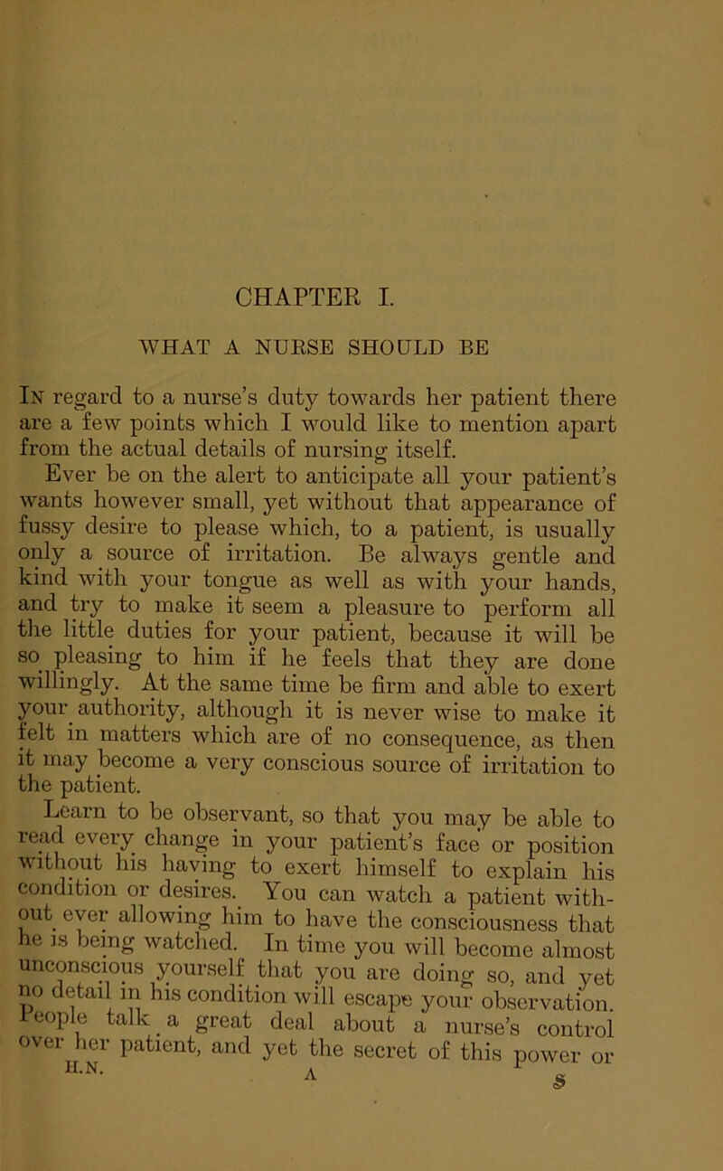 WHAT A NURSE SHOULD BE In regard to a nurse’s duty towards her patient there are a few points which I would like to mention apart from the actual details of nursing itself. Ever be on the alert to anticipate all your patient’s wants however small, yet without that appearance of fussy desire to please which, to a patient, is usually only a source of irritation. Be always gentle and kind with your tongue as well as with your hands, and try to make it seem a pleasure to perform all the little duties for your patient, because it will be so. pleasing to him if he feels that they are done willingly. At the same time be firm and able to exert your authority, although it is never wise to make it felt in matters which are of no consequence, as then it may become a very conscious source of irritation to the patient. Learn to be observant, so that you may be able to read every change in your patient’s face or position without his having to exert himself to explain his condition or desires. You can watch a patient with- out ever allowing him to have the consciousness that ic is icing watched. In time you will become almost unconscious yourself that you are doing so, and yet no detail m his condition will escape your observation, reople talk. a great deal about a nurse’s control overjier patient, and yet the secret of this power or