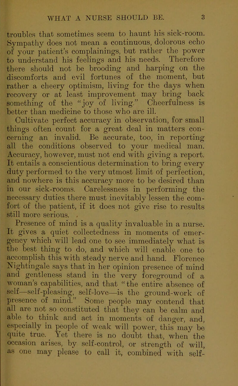 troubles that sometimes seem to haunt his sick-room. Sympathy does not mean a continuous, dolorous echo of your patient’s complainings, but rather the power to understand his feelings and his needs. Therefore there should not be brooding and harping on the discomforts and evil fortunes of the moment, but rather a cheery optimism, living for the days when recovery or at least improvement may bring back something of the “joy of living.” Cheerfulness is better than medicine to those who are ill. Cultivate perfect accuracy in observation, for small things often count for a great deal in matters con- cerning an invalid. Be accurate, too, in reporting all the conditions observed to your medical man. Accuracy, however, must not end with giving a report. It entails a conscientious determination to bring every duty performed to the very utmost limit of perfection, and nowhere is this accuracy more to be desired than in our sick-rooms. Carelessness in performing the necessary duties there must inevitably lessen the com- fort of the patient, if it does not give rise to results still more serious. , Presence of mind is a quality invaluable in a nurse. It gives a quiet collectedness in moments of emer- gency which will lead one to see immediately what is the best thing to do, and which will enable one to accomplish this with steady nerve and hand. Florence Nightingale says that in her opinion presence of mind and gentleness stand in the very foreground of a woman’s capabilities, and that “the entire absence of self—self-pleasing, self-love—is the ground-work of presence of mind.” Some people may contend that all are not.so constituted that they can be calm and able to think and act in moments of danger, and, especially in people of weak will power, this may be quite, true. Yet there is no doubt that, when the occasion arises, by self-control, or strength of will, as one may please to call it, combined with self-