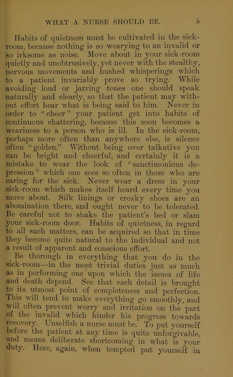 Habits of quietness must be cultivated in the sick- room, because nothing is so wearying to an invalid or so irksome as noise. Move about in your sick-room quietly and unobtrusively, yet never with the stealthy, nervous movements and hushed whisperings which to a patient invariably prove so trying. While avoiding loud or jarring tones one should speak naturally and clearly, so that the patient may with- out effort hear what is being said to him. Never in order to “ cheer ” your patient get into habits of continuous chattering, because this soon becomes a weariness to a person who is ill. In the sick-room, perhaps more often than anywhere else, is silence often “golden.” Without being over talkative you can be bright and cheerful, and certainly it is a mistake to wear the look of “ sanctimonious de- pression ” which one sees so often in those who are caring for the sick. Never wear a dress in your sick-room which makes itself heard every time you move about. Silk linings or creaky shoes are an abomination there, and ought never to be tolerated. Be careful not to shake the patient’s bed or slam your sick-room door. Habits of quietness, in regard to all such matters, can be acquired so that in time they become quite natural to the individual and not a result of apparent and conscious effort. _ Be thorough in everything that you do in the sick-room—in the most trivial duties just as much as in performing one upon which the 'issues of life and death depend. See that each detail is brought to its utmost point of completeness and perfection. This will tend to make everything go smoothly, and will often prevent worry and irritation on the part of the invalid which hinder his progress towards recovery. Unselfish a nurse must be. To put yourself before the patient at any time is quite unforgivable, and means deliberate shortcoming in what is your duty. Here, again, when tempted put yourself in