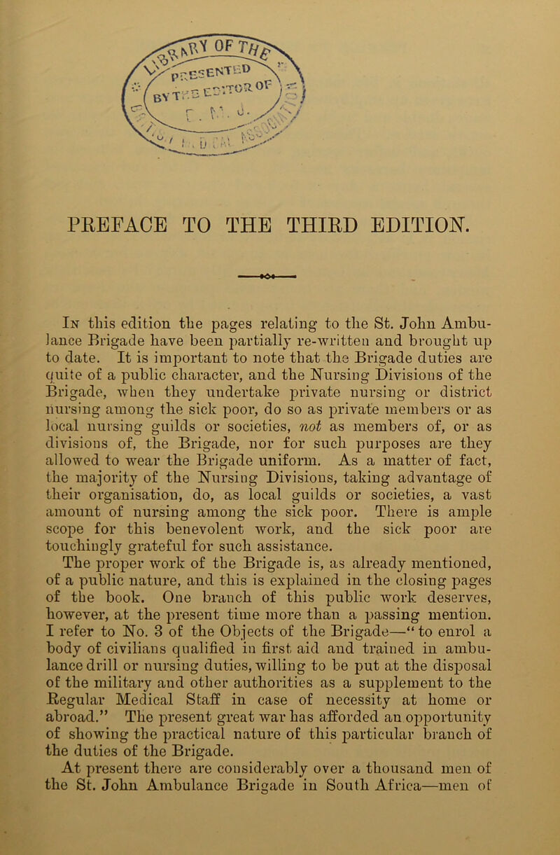 —, »<£>• ■■ —. In this edition the pages relating to the St. John Ambu- lance Brigade have been partially re-written and brought up to date. It is important to note that the Brigade duties are quite of a public character, and the Nursing Divisions of the Brigade, when they undertake private nursing or district nursing among the sick poor, do so as private members or as local nursing guilds or societies, not as members of, or as divisions of, the Brigade, nor for such purposes are they allowed to wear the Brigade uniform. As a matter of fact, the majority of the Nursing Divisions, taking advantage of their organisation, do, as local guilds or societies, a vast amount of nursing among the sick poor. There is ample scope for this benevolent work, and the sick poor are touchingly grateful for such assistance. The proper work of the Brigade is, as already mentioned, of a public nature, and this is explained in the closing pages of the book. One branch of this public work deserves, however, at the present time more than a passing mention. I refer to No. 3 of the Objects of the Brigade—“to enrol a body of civilians qualified in first aid and trained in ambu- lance drill or nursing duties, willing to be put at the disposal of the military and other authorities as a supplement to the Regular Medical Staff in case of necessity at home or abroad.” The present great war has afforded an opportunity of showing the practical nature of this particular branch of the duties of the Brigade. At present there are considerably over a thousand men of the St. John Ambulance Brigade in South Africa—men of