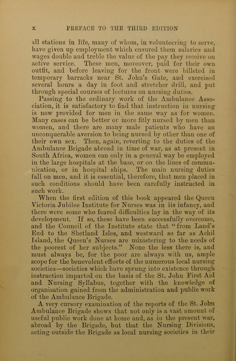 all stations in life, many of whom, in volunteering to serve, have given up employment which ensured them salaries and wages double and treble the value of the pay they receive on active service. These men, moreover, paid for their own outfit, and before leaving for the front were billeted in temporary barracks near St. John’s Gate, and exercised several hours a day in foot and stretcher drill, and put through special courses of lectures on nursing duties. Passing to the ordinary work of the Ambulance Asso- ciation, it is satisfactory to find that instruction in nursing is now provided for men in the same way as for women. Mauy cases can be better or more fitly nursed by men than women, and there are many male patients who have an unconquerable aversion to being nursed by other than one of their own sex. Then, again, reverting to the duties of the Ambulance Brigade abroad in time of war, as at present in South Africa, women can only in a general way be employed in the large hospitals at the base, or on the lines of commu- nication, or in hospital ships. The main nursing duties fall on men, and it is essential, therefore, that men placed in such conditions should have been carefully instructed in such work. When the first edition of this book appeared the Queen Victoria Jubilee Institute for Nurses was in its infancy, and there were some who feared difficulties lay in the way of its development. If so, these have been successfully overcome, and the Council of the Institute state that “from Land’s End to the Shetland Isles, and westward so far as Achil Island, the Queen’s Nurses are ministering to the needs of the poorest of her subjects.” None the less there is, and must always be, for the poor are always with us, ample scope for the benevolent efforts of the numerous local nursing societies—societies which have sprung into existence through instruction imparted on the basis of the St. John First Aid and Nursing Syllabus, together with the knowledge of organisation gained from the administration and public work of the Ambulance Brigade. A very cursory examination of the reports of the St. John Ambulance Brigade shows that not only is a vast amount of useful public work done at home and, as in the present Avar, abroad by the Brigade, but that the Nursing Divisions, acting outside the Brigade as local nursing societies in their