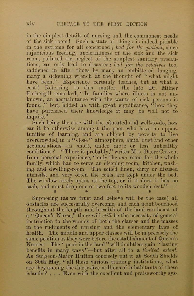 in the simplest details of nursing and the commonest needs of the sick room! Such a state of things is indeed pitiable in the extreme for all concerned; lad for the patient, since injudicious feeding, uncleanliness of the sick and the sick room, polluted air, neglect of the simplest sanitary precau- tions, can only lead to disaster ; lad for the relatives too, saddened in after times by many an embittered longing, many a sickening wrench at the thought of “what might have been.” Exjierience certainly teaches, but at what a cost! Referring to this matter, the late Dr. Milner Eothergill remarked, “ In families where illness is not un- known, an acquaintance with the wants of sick persons is found;” but, added he with great significance, “how they have purchased their knowledge it may be well not to inquire.” Such being the case with the educated and well-to-do, how can it be otherwise amongst the poor, who have no oppor- tunities of learning, and are obliged by poverty to live overcrowded, in a “ close ” atmosjohere, amid dust and other accumulations—in short, under move or less unhealthy conditions ? “ There is probably,” writes Mrs. Dacre Craven, from personal experience, “only the one room for the whole family, which has to serve as sleeping-room, kitchen, wash- ing and dwelling-room. The soiled linen, dirty or disused utensils, and very often the coals, are kept under the bed. The window rarely opens at the top, or if it does it has no sash, and must drop one or two feet to its wooden rest.” # # # * Supposing (as we trust and believe will be tbe case) all obstacles are successfully overcome, and each neighbourhood throughout the length and breadth of the land can boast of a “ Queen’s Nurse,” there will still be the necessity of general instruction to the women of both the classes and the masses in the rudiments of nursing and the elementary laws of health. The middle and upper classes will be in precisely the same position as they were before the establishment of Queen’s Nurses. The “ poor in the land ” will doubtless gain “ lasting benefits in many ways”—but after all to a limited extent. As Surgeon-Major Hutton concisely put it at South Shields on 30th May, “ all these various training institutions, what are they among the thirty-five millions of inhabitants of these islands ? . . . Even with the excellent and praiseworthy sys-