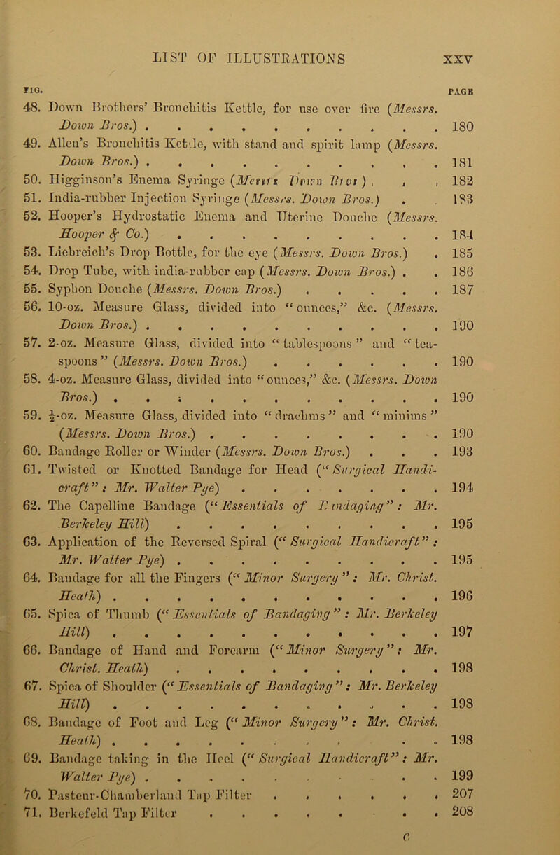riG. 48. Down Brothers’ Bronchitis Kettle, for use over fire (Messrs. Down Dros.) .......... 49. Allen’s Bronchitis Ket.lc, with stand and spirit lamp (Messrs. Down Dros.) . 50. Higginson’s Enema Syringe (M.euri Dmru Bnu ) , , 51. India-rubber Injection Syringe (Messrs. Down Dros.) 52. Hooper’s Hydrostatic Enema and Uterine Douche (Messrs. Hooper Sf Co.) 53. Liebreich’s Drop Bottle, for the eye (Messrs. Down Dros.) 54. Drop Tube, with india-rubber cap (Messrs. Down Dros) . 55. Syphon Douche (Messrs. Down Dros.) . ... . 56. 10-oz. Measure Glass, divided into “ ounces,” &c. (Messrs. Down Dros.) .......... 57. 2-oz. Measure Glass, divided into “tablespoons” and “tea- spoons ” (Messrs. Dotvn Dros.) ...... 58. 4-oz. Measure Glass, divided into “ounces,” &c. (Messrs. Dotvn Dros.) . . 59. i-oz. Measure Glass, divided into “ drachms ” and “ minims ” (Messrs. Dotvn Dros.) ........ 60. Bandage Roller or Winder (Messrs. Down Bros.) 61. Twisted or Knotted Bandage for Head (“Surgical Handi- craft ” : Mr. Walter Dye) ....... 62. The Capelline Bandage (“Essentials of D indaging”: Mr. Berkeley Hill) ......... 63. Application of the Reversed Spiral (“ Surgical Handicraft” : Mr. Walter Dye) ......... 64. Bandage for all the Fingers (“ Minor Surgery ” : Mr. Christ. Heath) ........... 65. Spica of Thumb (“ Essentials of Dandayivg ” : Mr. Derkeley Hill) 66. Bandage of Hand and Forearm (“ Minor Surgery ”: Mr. Christ. Heath) ......... 67. Spica of Shoulder (“Essentials of Dandagivg”: Mr. Berkeley Hi 11) ........... 68. Bandage of Foot and Leg (“Minor Surgery”: Mr. Christ. Heath) ........ * . 69. Bandage talcing in the Ilccl (“Surgical Handicraft”: Mr. Waller Dye) 70. Rastcur-Cbamberland Tup Filter ...... 71. Berkefeld Tap Filter ..... . . C PAGE 180 181 182 183 184 185 186 187 190 190 190 190 193 194 195 195 196 197 198 198 198 199 207 208