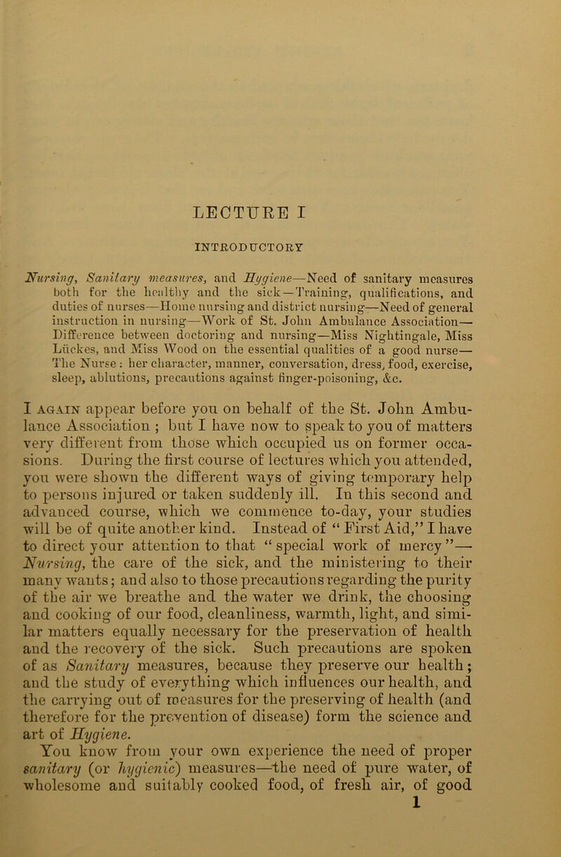 INTRODUCTORY Nursing, Sanitary measures, and Hygiene—Need of sanitary measures both for the healthy and the sick—Training, qualifications, and duties of nurses—Home nursing and district nursing—Need of general instruction in nursing—Work of St. John Ambulance Association— Difference between doctoring and nursing—Miss Nightingale, Miss Liickes, and Miss Wood on the essential qualities of a good nurse— The Nurse : her character, manner, conversation, dress, food, exercise, sleep, ablutions, precautions against finger-poisoning, &c. I again appear before you on belialf of tbe St. John Ambu- lance Association ; but I have now to speak to you of matters very different from those which occupied us on former occa- sions. During the first course of lectures which you attended, you were shown the different ways of giving temporary help to persons injured or taken suddenly ill. In this second and advanced course, which we commence to-day, your studies will be of quite another kind. Instead of “ First Aid,” I have to direct your attention to that “special work of mercy”—• Nursing, the care of the sick, and the ministering to their many wants; and also to those precautions regarding the purity of tbe air we breathe and the water we drink, the choosing and cooking of our food, cleanliness, warmth, light, and simi- lar matters equally necessary for the preservation of health and the recovery of the sick. Such precautions are spoken of as Sanitary measures, because they preserve our health; and tbe study of everything which influences our health, and the carrying out of measures for the preserving of health (and therefore for the prevention of disease) form the science and art of Hygiene. You know from vour own experience the need of proper sanitary (or hygienic) measures—the need of pure water, of wholesome and suitably cooked food, of fresh air, of good I