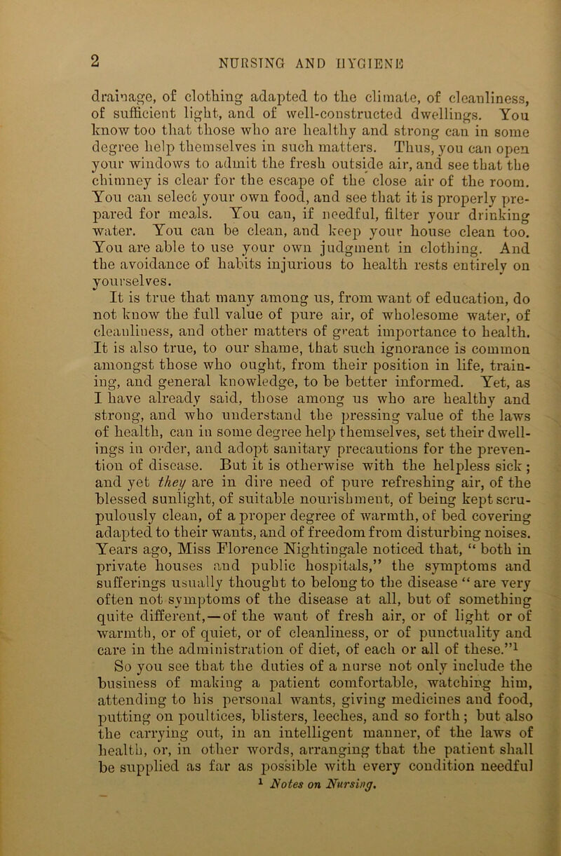 drainage, of clothing adapted to the climate, of cleanliness, of sufficient light, and of well-constructed dwellings. You know too that those who are healthy and strong can in some degree help themselves in such matters. Thus, you can open your windows to admit the fresh outside air, and see that the chimney is clear for the escape of the close air of the room. You can select your own food, and see that it is properly pre- pared for meads. You can, if needful, filter your drinking water. You can be clean, and keep your house clean too. You are able to use your own judgment in clothing. And the avoidance of habits injurious to health rests entirely on yourselves. It is true that many among us, from want of education, do not know the full value of pure air, of wholesome water, of cleanliness, and other matters of great importance to health. It is also true, to our shame, that such ignorance is common amongst those who ought, from their position in life, train- ing, and general knowledge, to be better informed. Yet, as I have already said, those among us who are healthy and strong, and who understand the pressing value of the laws of health, can in some degree help themselves, set their dwell- ings in order, and adopt sanitary precautions for the preven- tion of disease. But it is otherwise with the helpless sick ; and yet they are in dire need of pure refreshing air, of the blessed sunlight, of suitable nourishment, of being kept scru- pulously clean, of a proper degree of warmth, of bed covering adapted to their wants, and of freedom from disturbing noises. Years ago, Miss Florence Nightingale noticed that, “ both in private houses and public hospitals,” the symptoms and sufferings usually thought to belong to the disease “are very often not symptoms of the disease at all, but of something quite different, — of the want of fresh air, or of light or of warmth, or of quiet, or of cleanliness, or of punctuality and care in the administration of diet, of each or all of these.”1 So you see that the duties of a nurse not only include the business of making a patient comfortable, watching him, attending to his personal wants, giving medicines and food, putting on poultices, blisters, leeches, and so forth; but also the carrying out, in an intelligent manner, of the laws of health, or, in other words, arranging that the patient shall be supplied as far as possible with every condition needful 1 Notes on Nursing.