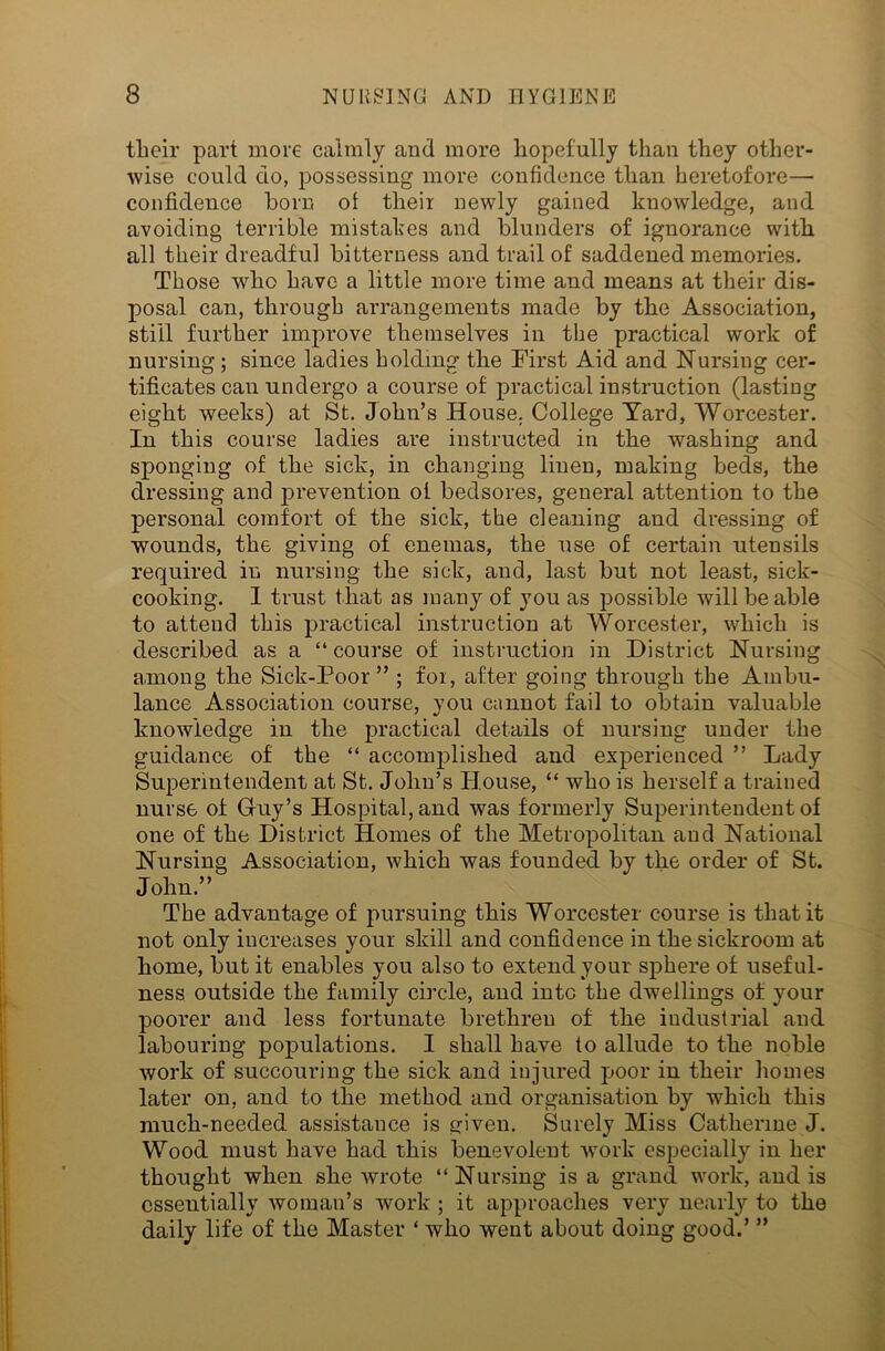 tlioil- part more calmly and more hopefully than they other- wise could do, possessing more confidence than heretofore— confidence horn of their newly gained knowledge, and avoiding terrible mistakes and blunders of ignorance with all their dreadful bitterness and trail of saddened memories. Those who have a little more time and means at their dis- posal can, through arrangements made by the Association, still further improve themselves in the practical work of nursing ; since ladies holding the First Aid and Nursing cer- tificates can undergo a course of practical instruction (lasting eight weeks) at St. John’s House. College Yard, Worcester. In this course ladies are instructed in the washing and sponging of the sick, in changing linen, making beds, the dressing and prevention of bedsores, general attention to the personal comfort of the sick, the cleaning and dressing of wounds, the giving of enemas, the use of certain utensils required in nursing the sick, and, last but not least, sick- cooking. 1 trust that as many of you as possible will be able to attend this practical instruction at Worcester, which is described as a “ course of instruction in District Nursing among the Sick-Poor” ; foi, after going through the Ambu- lance Association course, you cannot fail to obtain valuable knowledge in the practical details of nursing under the guidance of the “ accomplished and experienced ” Lady Superintendent at St. John’s House, “ who is herself a trained nurse of Guy’s Hospital, and was formerly Superintendent of one of the District Homes of the Metropolitan and National Nursing Association, which was founded by the order of St. John.” The advantage of pursuing this Worcester course is that it not only increases your skill and confidence in the sickroom at home, but it enables you also to extend your sphere of useful- ness outside the family circle, and into the dwellings of your poorer and less fortunate brethren of the industrial and labouring populations. I shall have to allude to the noble work of succouring the sick and injured poor in their homes later on, and to the method and organisation by which this much-needed assistance is given. Surely Miss Catherine J. Wood must have had this benevolent work especially in her thought when she wrote “Nursing is a grand work, and is essentially woman’s work ; it approaches very nearly to the daily life of the Master ‘ who went about doing good.’ ”