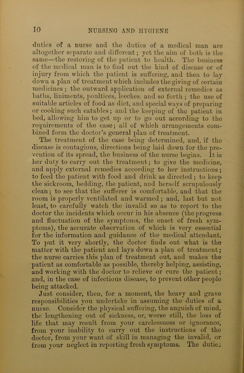 duties of a nurse and the duties of a medical man are altogether separate and different; yet the aim of both is the same—the restoring of the patient to health. The business of the medical man is to find out the kind of disease or of injury front which the patient is suffering, and then to lay down a plan of treatment which includes the giving of certain medicines; the outward application of external remedies as baths, liniments, poultices, leeches, and so forth ; the use of suitable articles of food as diet, and special ways of preparing or cooking such eatables; and the keeping of the patient in bed, allowing him to get up or to go out according to the requirements of the case; all of which arrangements com- bined form the doctor’s general plan of treatment. The treatment of the case being determined, and, if the disease is contagious, directions being laid down for the pre- vention of its spread, the business of the nurse begins. It is her duty to carry out the treatment; to give the medicine, and apply external remedies according to her instructions ; to feed the patient with food and drink as directed; to keep the sickroom, bedding, the patient, and herself scrupulously clean; to see that the sufferer is comfortable, and that the room is properly ventilated and warmed ; and, last but not least, to carefully watch the invalid so as to report to the doctor the incidents which occur iu his absence (the progress and fluctuation of the symptoms, the onset of fresh sym- ptoms), the accurate observation of which is very essential for the information and guidance of the medical attendant. To put it very shortly, the doctor finds out what is the matter with the patient and lays down a plan of treatment; the nurse carries this plan of treatment out, and makes the patient as comfortable as possible, thereby helping, assisting, and working with the doctor to relieve or cure the patient; and, in the case of infectious disease, to prevent other people being attacked. Just consider, then, for a moment, the heavy and grave responsibilities you undertake in assuming the duties of a nurse. Consider the physical suffering, the anguish of mind, the lengthening out of sickness, or, worse still, the loss of life that may result from your carelessness or ignorance, from your inability to carry out the instructions of the doctor, from your want of skill in managing the invalid, or from your neglect iu reporting fresh symptoms. The dutiej