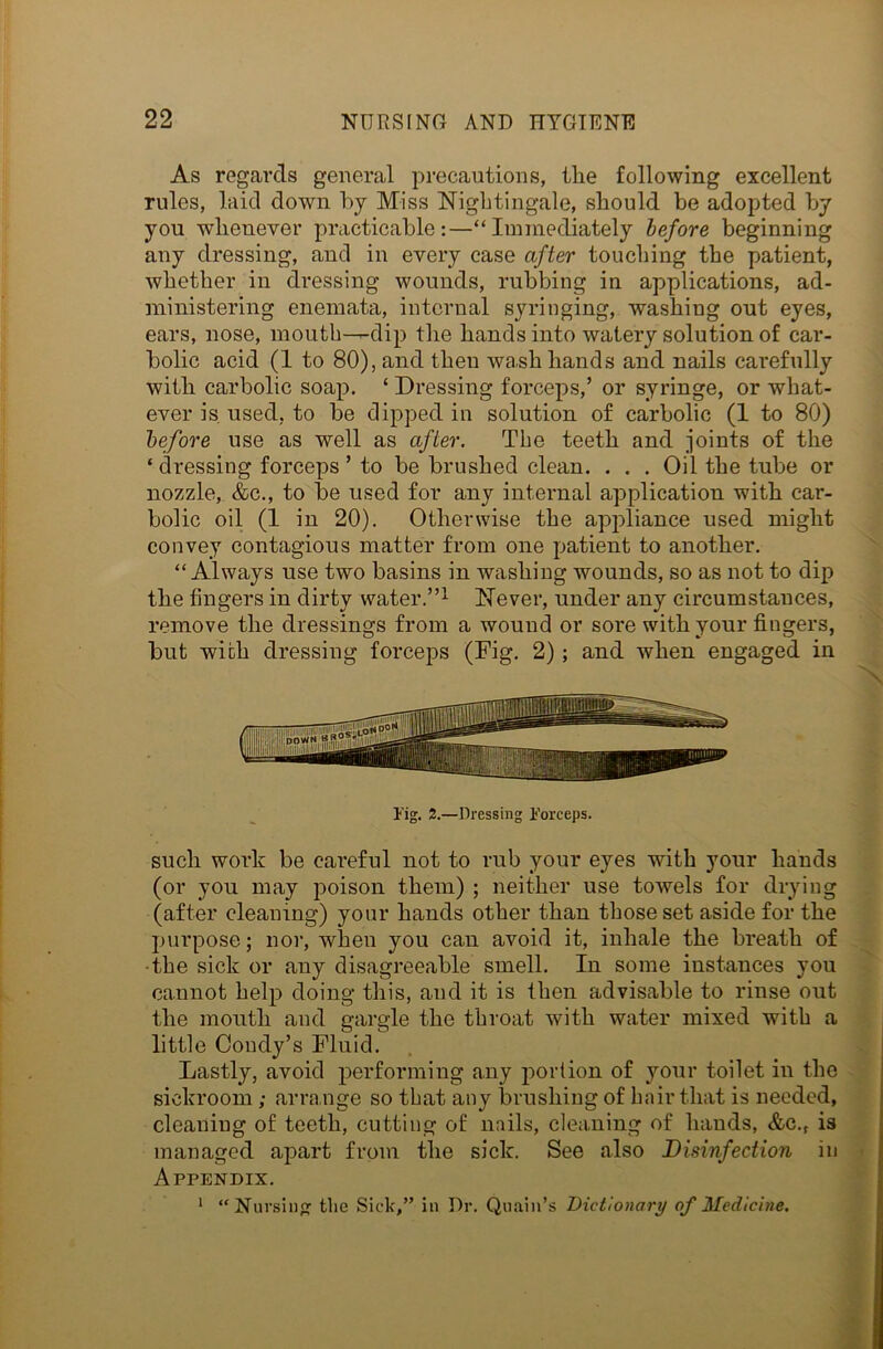 As regards general precautions, the following excellent rules, laid down bj Miss Nightingale, should be adopted by you whenever practicable:—“Immediately before beginning any dressing, and in every case after touching the patient, whether in dressing wounds, rubbing in applications, ad- ministering enemata, internal syringing, washing out eyes, ears, nose, mouth-—dip the hands into watery solution of car- bolic acid (1 to 80), and then wash hands and nails carefully with carbolic soap. ‘ Dressing forceps,’ or syringe, or what- ever is used, to be dipped in solution of carbolic (1 to 80) before use as well as after. The teeth and joints of the ‘dressing forceps’ to be brushed clean. . . . Oil the tube or nozzle, &c., to be used for any internal application with car- bolic oil (1 in 20). Otherwise the appliance used might convey contagious matter from one patient to another. “Always use two basins in washing wounds, so as not to dip the fingers in dirty water.”1 Never, under any circumstances, remove the dressings from a wound or sore with your fingers, but with dressing forceps (Fig. 2) ; and when engaged in Fig. 2.—Dressing Forceps. such work be careful not to rub your eyes with your hands (or you may poison them) ; neither use towels for drying (after cleaning) your hands other than those set aside for the purpose; nor, when you can avoid it, inhale the breath of the sick or any disagreeable smell. In some instances you cannot help doing this, and it is then advisable to rinse out the mouth and gargle the throat with water mixed with a little Condy’s Fluid. Lastly, avoid performing any portion of your toilet in the sickroom ; arrange so that any brushing of hair that is needed, cleaning of teeth, cutting of nails, cleaning of hands, &c.t is managed apart from the sick. See also Disinfection in Appendix. 1 “Nursing the Sick,” in Dr. Quain’s Dictionary of Medicine.