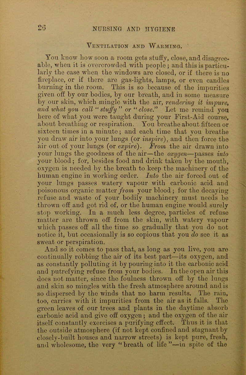 2o Ventilation and Warming. Ton lcnow liow soon a room gets stuffy, close, and disagree- able, when it is overcrowded with people ; and this is particu- larly the case when the windows are closed, or if there is no fireplace, or if there are gas-lights, lamps, or even candles burning in the room. This is so because of the impurities given off by our bodies, by our breath, and in some measure by our skin, which mingle with the air, rendering it impure, and what you call “stuffy” or “ close.” Let me remind you here of what you were taught during your First-Aid course, about breathing or respiration. You breathe about fifteen or sixteen times in a minute; and each time that you breathe you draw air into your lungs (or inspire), and then force the air out of your lungs (or expire). From the air drawn into your lungs the goodness of the air—the oxygen—passes into your blood ; for, besides food and drink taken by the mouth, oxygen is needed by the breath to keep the machinery of the human engine in working order. Into the air forced out of your lungs passes watery vapour with carbonic acid and poisonous organic matter from your blood ; for the decaying refuse and waste of your bodily machinery must needs be thrown off and got rid of, or the human engine would surely stop working. In a much less degree, particles of refuse matter are thrown off from the skin, with watery vapour which passes off all the time so gradually that you do not notice it, but occasionally is so copious that you do see it as sweat or perspiration. And so it comes to pass that, as long as you live, you are continually robbing the air of its best part—its oxygen, and as constantly polluting it by pouring into it the carbonic acid and putrefying refuse from your bodies. In the open air this does not matter, since the foulness thrown off by the lungs and skin so mingles with the fresh atmosphere around and is so dispersed by the winds that no harm results. The rain, too, carries with it impurities from the air as it falls. The green leaves of our trees and plants in the daytime absorb carbonic acid and give off oxygen; and the oxygen of the air itself constantly exercises a purifying effect. Thus it is that the outside atmosphere (if not kept confined and stagnant by closely-built houses and narrow streets) is kept pure, fresh, and wholesome, the very “ breath of life ”—in spite of the