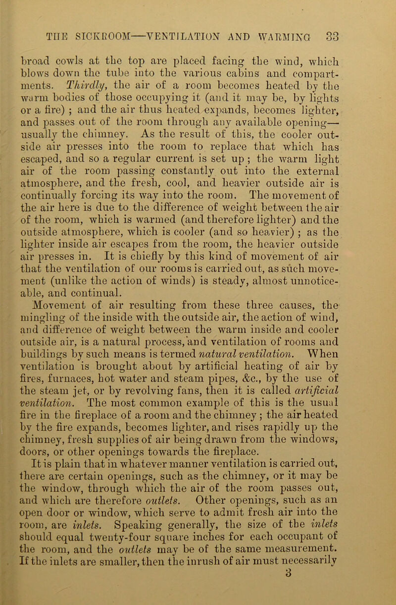 broad cowls at tbo top are placed facing the wind, which blows down the tube into the various cabins and compart- ments. Thirdly, the air of a room becomes heated by the warm bodies of those occupying it (and it may be, by lights or a fire) ; and the air thus heated expands, becomes lighter, and passes out of the room through any available opening— usually the chimney. As the result of this, the cooler out- side air presses into the room to replace that which has escaped, and so a regular current is set up ; the warm light air of the room passing constantly out into the external atmosphere, and the fresh, cool, and heavier outside air is continually forcing its way into the room. The movement of the air here is due to the difference of weight between the air of the room, which is warmed (and therefore lighter) and the outside atmosphere, which is cooler (and so heavier) ; as the lighter inside air escapes from the room, the heavier outside air presses in. It is chiefly by this kind of movement of air that the ventilation of our rooms is carried out, as such move- ment (unlike the action of winds) is steady, almost unnotice- able, and continual. Movement of air resulting from these three causes, the mingling of the inside with the outside air, the action of wind, and difference of weight between the warm inside and cooler outside air, is a natural process, and ventilation of rooms and buildings by such means is termed natural ventilation. When ventilation is brought about by artificial heating of air by fires, furnaces, hot water and steam pipes, &c\, by the use of the steam jet, or by revolving fans, then it is called artificial ventilation. The most common example of this is the usual fire in the fireplace of a room and the chimney ; the air heated by the fire expands, becomes lighter, and rises rapidly up the chimney, fresh supplies of air being drawu from the windows, doors, or other openings towards the fireplace. It is plain that in whatever manner ventilation is carried out, there are certain openings, such as the chimney, or it may be the window, through which the air of the room passes out, and which are therefore outlets. Other openings, such as an open door or window, which serve to admit fresh air into the room, are inlets. Speaking generally, the size of the inlets should equal twenty-four square inches for each occupant of the room, and the outlets may be of the same measurement. If the inlets are smaller, then the inrush of air must necessarily 3