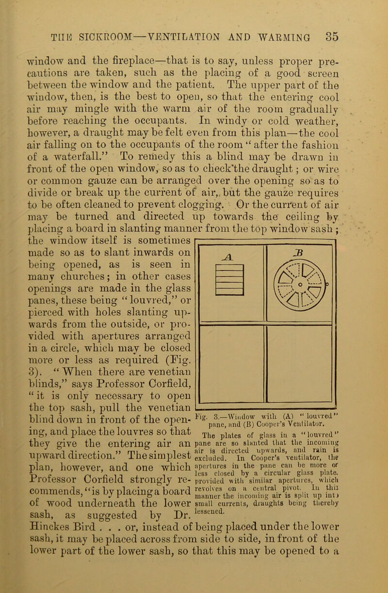 window and tlie fireplace—that is to say, unless proper pre- cautions are taken, such as the placing of a good screen between the window and the patient. The upper part of the window, then, is the best to open, so that the entering cool air may mingle with the warm air of the room gradually before reaching the occupants. In windy or cold weather, however, a draught may be felt even from this plan—the cool air falling on to the occupants of the room “ after the fashion of a waterfall.” To remedy this a blind may be drawn in front of the open window, so as to check “the draught; or wire or common gauze can be arranged over the opening so as to divide or break up the current of air,, but the gauze requires to be often cleaned to prevent clogging. Or the current of air may be turned and directed up towards the ceiling by placing a board in slanting manner from the top window sash ; the window itself is sometimes made so as to slant inwards on being opened, as is seen in many churches; in other cases openings are made in the glass panes, these beiug “ louvred,” or pierced with holes slanting up- wards from the outside, or pro- vided with apertures arranged in a circle, which mav be closed more or less as required (Fig. 3). “When there are Venetian blinds,” says Professor Corfield, “ it is only necessary to open the top sash, pull the Venetian blind down in front of the open- ing, and place the louvres so that they give the entering air upward direction.” The simplest excluded.’ plan, however, and one Tig. 3.—Window with (A) “louvred” pane, and (B) Cooper’s Ventilator. The plates of glass in a “louvred” fin pane are so slanted that the incoming air is directed upwards, and rain is In Cooper’s ventilator, the which apertures in the pane can he more or -O n „ n . , , , less closed by a circular glass plate, Professor (Jorheld strongly re- provided with similar apertures, which commends,“is by placingaboard theiiicomillg'ldr«piu up h!tl of wood underneath the lower small currents, draughts being thereby sash, as suggested by Dr. lesscued- Hinckes Bird ... or, instead of being placed under the lower sash, it may be placed across from side to side, in front of the lower part of the lower sash, so that this may be opened to a