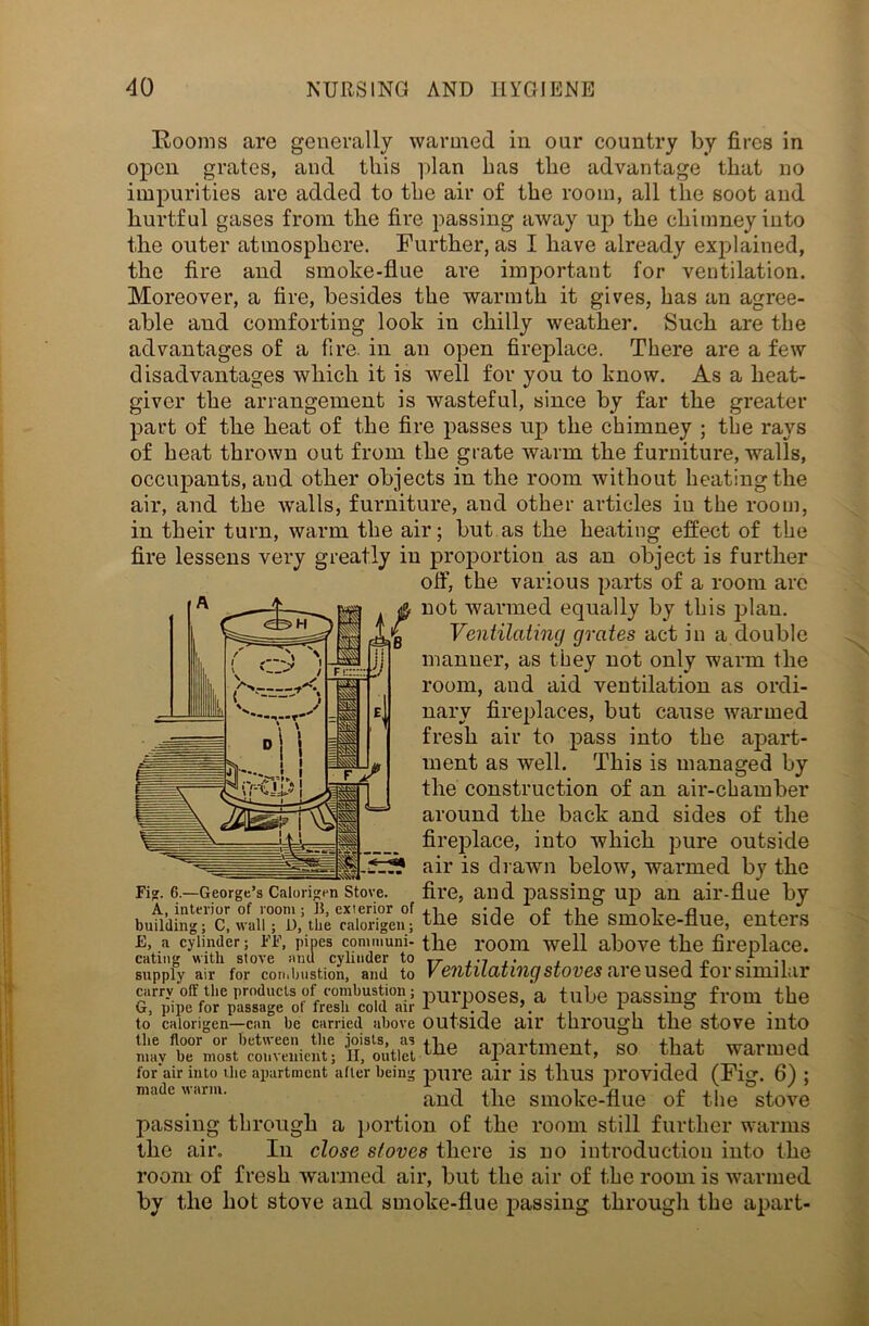Rooms are generally wanned in our country by fires in open grates, and this plan has the advantage that no impurities are added to the air of the room, all the soot and hurtful gases from the fire passing away up the chimney into the outer atmosphere. Further, as I have already explained, the fire and smoke-flue are important for ventilation. Moreover, a fire, besides the warmth it gives, has an agree- able and comforting look in chilly weather. Such are the advantages of a fire, in an open fireplace. There are a few disadvantages which it is well for you to know. As a heat- giver the arrangement is wasteful, since by far the greater part of the heat of the fire passes up the chimney ; the rays of heat thrown out from the grate warm the furniture, walls, occupants, and other objects in the room without heating the air, and the walls, furniture, and other articles in the room, in their turn, warm the air; but as the heating effect of the fire lessens very greatly in proportion as an object is further off, the various parts of a room are not warmed equally by this plan. Ventilating grates act in a double manner, as they not only warm the room, and aid ventilation as ordi- nary fireplaces, but cause warmed fresh air to pass into the apart- ment as well. This is managed by the construction of an air-chamber around the back and sides of the fireplace, into which pure outside air is drawn below, warmed by the Fig. 6.—George’s Caiori^en stove, fire, and passing up an air-flue by side of tie smoke-flue, enters e, a cylinder; ff, pipes communi- the room well above the fireplace. eating with stove and cylinder to TT , .7 ,. , supply air for combustion, and to VC'iltliCltl'ilCjSIOV6S cll’GUS6CI IOT SllUlliir carry off the products of combustion; purp0ses a tube passing from the G, pipe for passage ol fresh cold air 1 1 1 ° to calorigen—can be carried above Outside ail' thl’OUgh the stove into the floor or between the joists, as p „ nmvtmpnt cjn flint wnrmprl may be most convenient; II, outlet ^ne apailllieni, SO tnat Wailliecl for'air into the apartment after being pure ail' is tllUS provided (Fig. 6) ; madearm. and the smoke-flue of the stove passing through a portion of the room still further warms the air. In close stoves there is no introduction into the room of fresh wanned air, hut the air of the room is warmed by the liot stove and smoke-flue passing through the apart-
