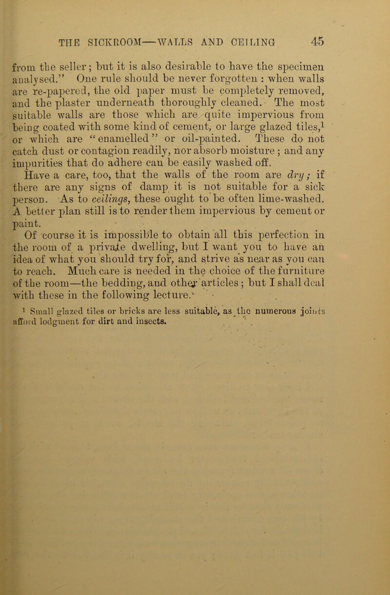 from the seller; but it is also desirable to have the specimen analysed.” One rule should be never forgotten : when walls are re-papered, the old paper must be completely removed, and the plaster underneath thoroughly cleaned. The most suitable walls are those which are quite impervious from being coated with some hind of cement, or large glazed tiles,1 or which are “enamelled” or oil-painted. These do not catch dust or contagion readily, nor absorb moisture ; and any impurities that do adhere can be easily washed off. Have a care, too, that the walls of the room are dry; if there are any signs of damp it is not suitable for a sick person. As to ceilings, these ought to be often lime-washed. A better plan still is to render them impervious by cement or paint. Of course it is impossible to obtain all this perfection in the room of a private dwelling, but I want you to have an idea of what you should try for, and strive as near as you can to reach. Much care is needed in the choice of the furniture of the room—the bedding, and oth^r articles ; but I shall deal with these in the following lecture.' 1 Small glazed tiles or bricks are less suitable, as the numerous joints afford lodgment for dirt and insects.