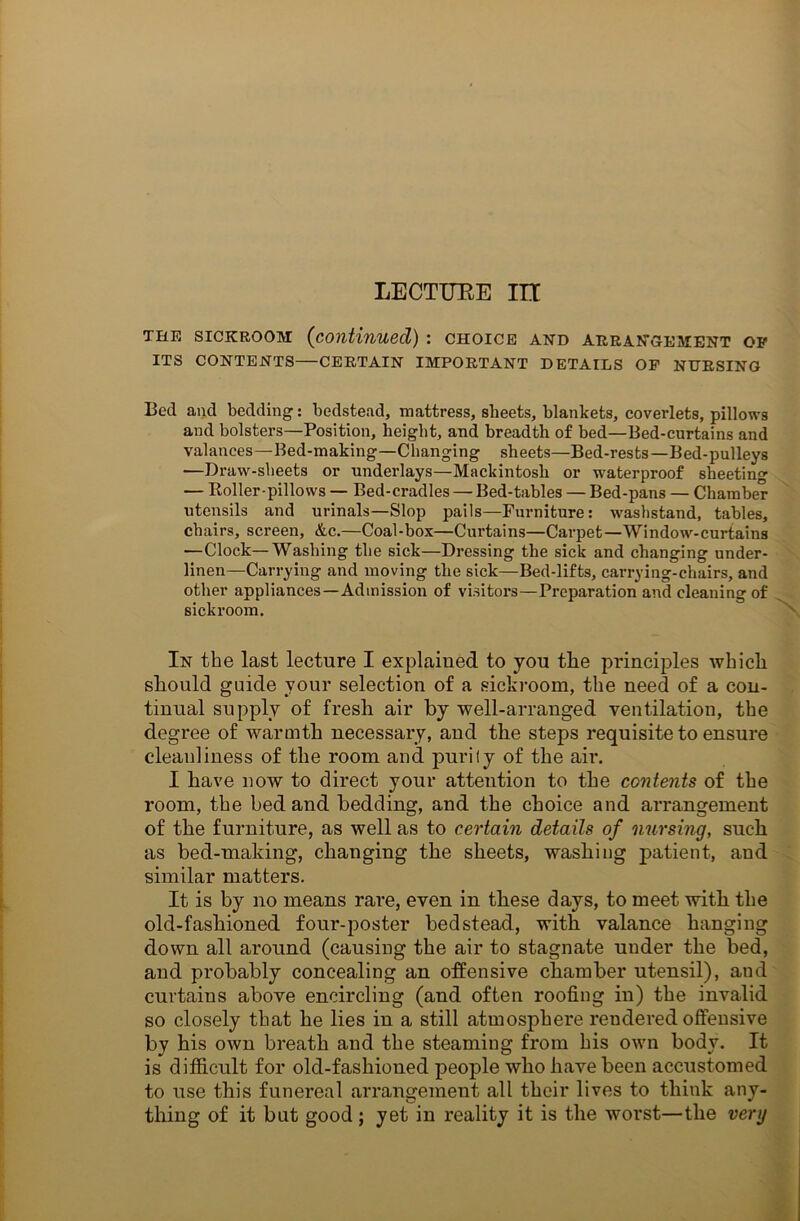 LECTURE in the sickroom (continued) : choice and arrangement op ITS CONTENTS—CERTAIN IMPORTANT DETAILS OP NURSING Bed and bedding: bedstead, mattress, sheets, blankets, coverlets, pillows and bolsters—Position, height, and breadth of bed—Bed-curtains and valances—Bed-making—Changing sheets—Bed-rests—Bed-pulleys —Draw-sheets or underlays—Mackintosh or waterproof sheeting — Roller-pillows — Bed-cradles — Bed-tables — Bed-pans — Chamber utensils and urinals—Slop pails—Furniture: washstand, tables, chairs, screen, &c.—Coal-box—Curtains—Carpet—Window-curtains —Clock—Washing the sick—Dressing the sick and changing under- linen—Carrying and moving the sick—Bed-lifts, carrying-chairs, and other appliances—Admission of visitors—Preparation and cleaning of sickroom. In the last lecture I explained to jou the principles which should guide your selection of a sickroom, the need of a con- tinual supply of fresh air by well-arranged ventilation, the degree of warmth necessary, and the steps requisite to ensure cleanliness of the room and purify of the air. I have now to direct your attention to the contents of the room, the bed and bedding, and the choice and arrangement of the furniture, as well as to certain details of nursing, such as bed-making, changing the sheets, washing patient, and similar matters. It is by no means rare, even in these days, to meet with the old-fashioned four-poster bedstead, with valance hanging down all around (causing the air to stagnate under the bed, and probably concealing an offensive chamber utensil), and curtains above encircling (and often roofing in) the invalid so closely that he lies in a still atmosphere reudered offensive by his own breath and the steaming from his own body. It is difficult for old-fashioned people who have been accustomed to use this funereal arrangement all their lives to think any- thing of it but good ; yet in reality it is the worst—the very