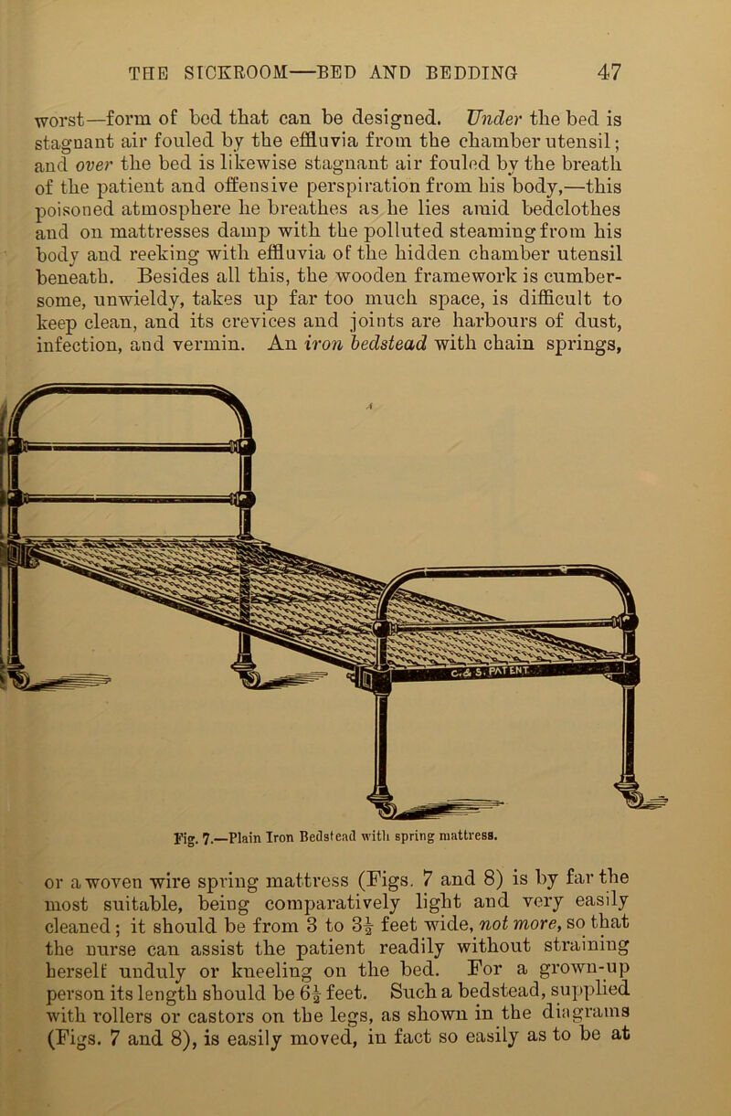 worst—form of bed that can be designed. Under the bed is stagnant air fouled by the effluvia from the chamber utensil; and over the bed is likewise stagnant air fouled by the breath of the patient and offensive perspiration from bis body,—this poisoned atmosphere he breathes as he lies amid bedclothes and on mattresses damp with the polluted steaming from his body and reeking with effluvia of the hidden chamber utensil beneath. Besides all this, the wooden framework is cumber- some, unwieldy, takes up far too much space, is difficult to keep clean, and its crevices and joints are harbours of dust, infection, and vermin. An iron bedstead with chain springs, pig, 7.—Plain Iron Bedstead with spring mattress. or a woven wire spring mattress (Bigs. 7 and 8) is by far the most suitable, being comparatively light and very easily cleaned; it should be from 8 to 3^ feet wide, not more, so that the nurse can assist the patient readily without straining herself unduly or kneeling on the bed. For a grown-up person its length should be 6^ feet. Such a bedstead, supplied with rollers or castors on the legs, as shown in the diagrams (Figs. 7 and 8), is easily moved, in fact so easily as to be at