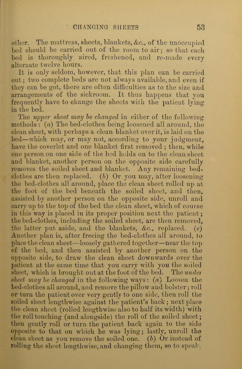 other. The mattress, sheets, blankets, &c., of the unoccupied bed should be carried out of the room to air; so that each bed is thoroughly aired, freshened, and re-made every alternate twelve hours. It is only seldom, however, that this plan can be carried out; two complete beds are not always available, and even if they can be got, there are often difficulties as to the size and arrangements of the sickroom. It thus happens that you frequently have to change the sheets with the patient lying in the bed. The upper sheet may be changed in either of the following methods : (a) The bed-clothes being loosened all around, the clean sheet, with perhaps a clean blanket over it, is laid on the bed—which may, or may not, according to your judgment, have the coverlet and one blanket first removed ; then, while one person on one side of the bed holds on to the clean sheet and blanket, another person on the opposite side carefully removes the soiled sheet and blanket. Any remaining bed- clothes are then replaced. (b) Or you may, after loosening the bed-clothes all around, place the clean sheet rolled up at the foot of the bed beneath the soiled sheet, and then, assisted by another person on the opposite side, unroll and carry up to the top of the bed the clean sheet, which of course in this way is placed iu its proper position next the patient; the bed-clothes, including the soiled sheet, are then removed, the latter put aside, and the blankets, &c., replaced, (c*) Another plan is, after freeing the bed-clothes all around, to place the clean sheet—loosely gathered together—near the top of the bed, and then assisted by another person on the opposite side, to draw the clean sheet downwards over the patient at the same time that you carry with you the soiled sheet, which is brought out at the foot of the bed. The undei sheet may be changed in the following ways : (a) Loosen the bed-clothes all around, and remove the pillow and bolster; roll or turn the patient over very gently to one side, then roll the soiled sheet lengthwise against the patient’s back; next place the clean sheet (rolled lengthwise also to half its width) with the roll touching (and alongside) the roll of the soiled sheet; then gently roll or turn the patient back again to the side opposite to that on which he was lying; lastly, unroll the clean sheet as you remove the soiled one. (b) Or instead of rolling the sheet lengthwise, and changing them, so to speak.