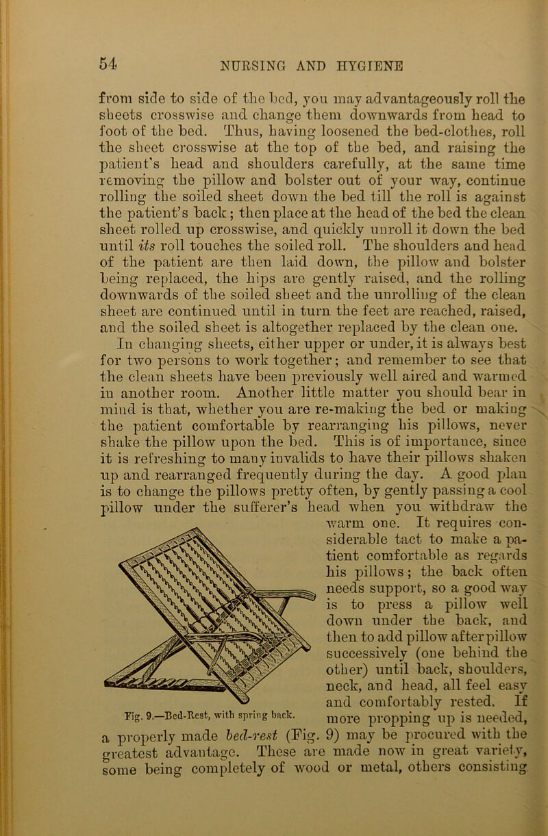 from side to side of the bed, you may advantageously roll the sheets crosswise and change them downwards from head to foot of the bed. Thus, having loosened the bed-clothes, roll the sheet crosswise at the top of the bed, and raising the patient’s head and shoulders carefully, at the same time removing the pillow and bolster out of your way, continue rolling the soiled sheet down the bed till the roll is against the patient’s bach; then place at the head of the bed the clean sheet rolled up crosswise, and quickly unroll it down the bed until its roll touches the soiled roll. The shoulders and head of the patient are then laid down, the pillow and bolster being replaced, the hips are gently raised, and the rolling downwards of the soiled sheet and the unrolling of the clean sheet are continued until in turn the feet are reached, raised, and the soiled sheet is altogether replaced by the clean one. In changing sheets, either upper or under, it is always best for two persons to work together; and remember to see that the clean sheets have been previously well aired and warmed in another room. Another little matter you should bear in mind is that, whether you are re-making the bed or making the patient comfortable by rearranging his pillows, never shake the pillow upon the bed. This is of importance, since it is refreshing to many invalids to have their pillows shaken up and rearranged frequently during the day. A good plan is to change the pillows pretty often, by gently passing a cool pillow under the sufferer’s head when you withdraw the warm one. It requires con- siderable tact to make a pa- tient comfortable as regards his pillows; the back often needs support, so a good way is to press a pillow well down under the back, and then to add pillow afterpillow successively (one behind the other) until back, shoulders, neck, and head, all feel easy and comfortably rested. If rig. 9.—Bed-Rest, with spring back. more propping up is needed, a properly made bed-rest (Pig. 9) may be procured with the greatest advantage. These are made now in great variety, some being completely of wood or metal, others consisting