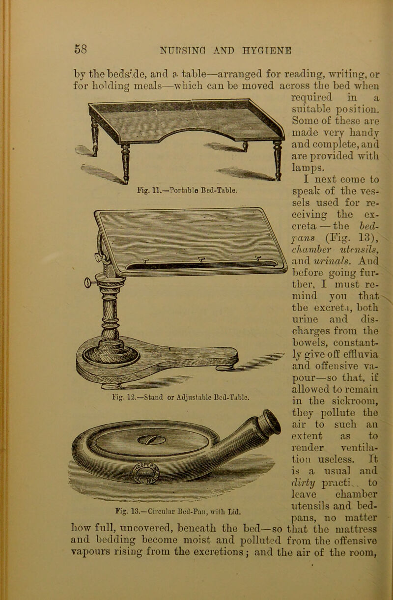 Fig. 11.—Portable Bed-Table. by the bedside, and a table—arranged for reading, writing, or for holding meals—'which can be moved across the bed when required in a suitable position. Some of these are made very handy and complete, and are provided with lamps. I next come to speak of the ves- sels used for re- ceiving the ex- creta— the bed- fans (Fig. 13), chamber utensils, and urinals. And before going fur- ther, I must re- mind you that the excreta, both urine and dis- charges from the bowels, constant- ly give off effluvia and often sive va- pour—so that, if allowed to remain in the sickroom, Fig. 12.—Stand or Adjustable Bed-Table. they pollute the air to such an extent as to render ventila- tion useless. It is a usual and dirty practi _. to leave chamber t.. , _ , _ T., utensils and bed- Fig. 13.—Circular Bed-Pan, with Lid. pans, no matter how full, uncovered, beneath the bed—so that the mattress and bedding become moist and polluted from the offensive vapours rising from the excretions j and the air of the room,