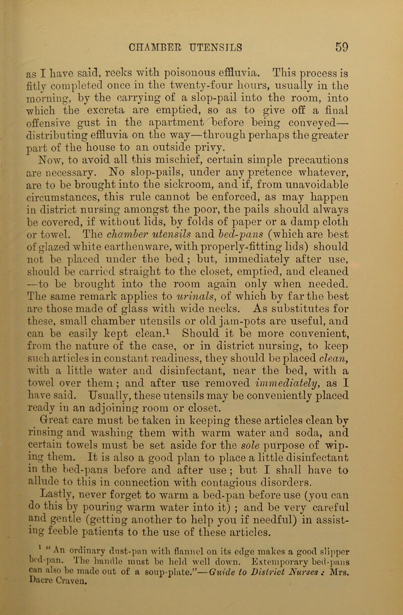 as I liave said, reeks witli poisonous effluvia. This process is fitly completed once in the twenty-four hours, usually in the morning, by the carrying of a slop-pail into the room, into which the excreta are emptied, so as to give off a final offensive gust in the apartment before being conveyed— distributing effluvia on the way—through perhaps the greater part of the house to an outside privy. Now, to avoid all this mischief, certain simple precautions are necessary. No slop-pails, under any pretence whatever, are to be brought into the sickroom, and if, from unavoidable circumstances, this rule cannot be enforced, as may happen in district nursing amongst the poor, the pails should always be covered, if without lids, bv folds of paper or a damp cloth or towel. The chamber utensils and bed-pans (which are best of glazed white earthenware, with properly-fitting lids) should not be placed under the bed; but, immediately after use, should be carried straight to the closet, emptied, and cleaned —to be brought into the room again only when needed. The same remark applies to urinals, of which by far the best are those made of glass with wide necks. As substitutes for these, small chamber utensils or old jam-pots are useful, and can be easily kept clean.1 Should it be more convenient, from the nature of the case, or in district nursing, to keep such articles in constant readiness, they should be placed clean, with a little water and disinfectant, near the bed, with a towel over them; and after use removed immediately, as I have said. Usually, these utensils may be conveniently placed ready in an adjoining room or closet. Great care must be taken in keeping these articles clean by rinsing and washing them with warm water and soda, and certain towels must be set aside for the sole purpose of wip- ing them. It is also a good plan to place a little disinfectant in the bed-pans before and after use ; but I shall have to allude to this in connection with contagious disorders. Lastly, never forget to warm a bed-pan before use (you can do this by pouring warm water into it) ; and be very careful and gentle (getting another to help you if needful) in assist- ing feeble patients to the use of these articles. 1 “ An ordinary dust-pan with flannel on its edge makes a good slipper bed-pan. 'lhe handle must be held well down. Extemporary bed-pans can also be made out of a soup-plate.”—Guide to District Nurses : Mrs. Dacre Craven.