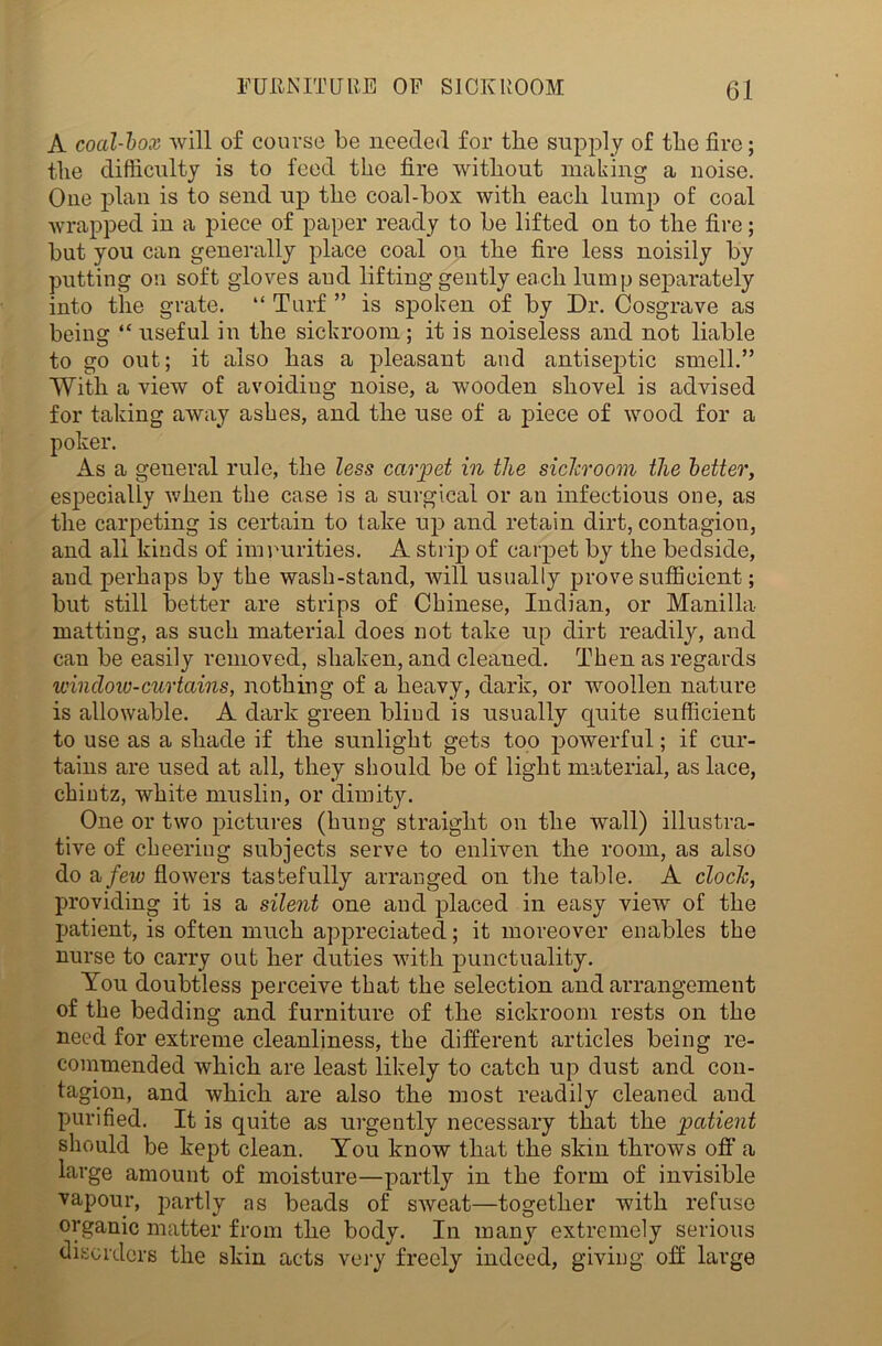 A coal-box will of course be needed for the supply of tbe fire; the difficulty is to feed the fire without making a noise. One plan is to send up the coal-box with each lump of coal wrapped in a piece of paper ready to be lifted on to the fire; but you can generally place coal ou the fire less noisily by putting ou soft gloves and lifting gently each lump separately into the grate. “ Turf ” is spoken of by Dr. Cosgrave as being “ useful in the sickroom; it is noiseless and not liable to go out; it also has a pleasant and antiseptic smell.” With a view of avoiding noise, a wooden shovel is advised for taking away ashes, and the use of a jnece of wood for a poker. As a general rule, the less carpet in the sichroom the better, especially when the case is a surgical or an infectious one, as the carpeting is certain to take up and retain dirt, contagion, and all kinds of impurities. A strip of carpet by the bedside, and perhaps by the wash-stand, will usually prove sufficient; but still better are strips of Chinese, Indian, or Manilla matting, as such material does not take up dirt readily, and can be easily removed, shaken, and cleaned. Then as regards window-curtains, nothing of a heavy, dark, or woollen nature is allowable. A dark green bliud is usually quite sufficient to use as a shade if the sunlight gets too powerful; if cur- tains are used at all, they should be of light material, as lace, chintz, white muslin, or dimity. One or two pictures (hung straight on the wall) illustra- tive of cheering subjects serve to enliven the room, as also do a few flowers tastefully arranged on the table. A clocJc, providing it is a silent one and placed in easy view of the patient, is often much appreciated; it moreover enables the nurse to carry out her duties with punctuality. You doubtless perceive that the selection and arrangement of the bedding and furniture of the sickroom rests on the need for extreme cleanliness, the different articles being re- commended which are least likely to catch up dust and con- tagion, and which are also the most readily cleaned and purified. It is quite as urgently necessary that the patient should be kept clean. You know that the skin throws off a large amount of moisture—partly in the form of invisible vapour, partly as beads of sweat—together with refuse organic matter from the body. In many extremely serious disorders the skin acts very freely indeed, giving off large