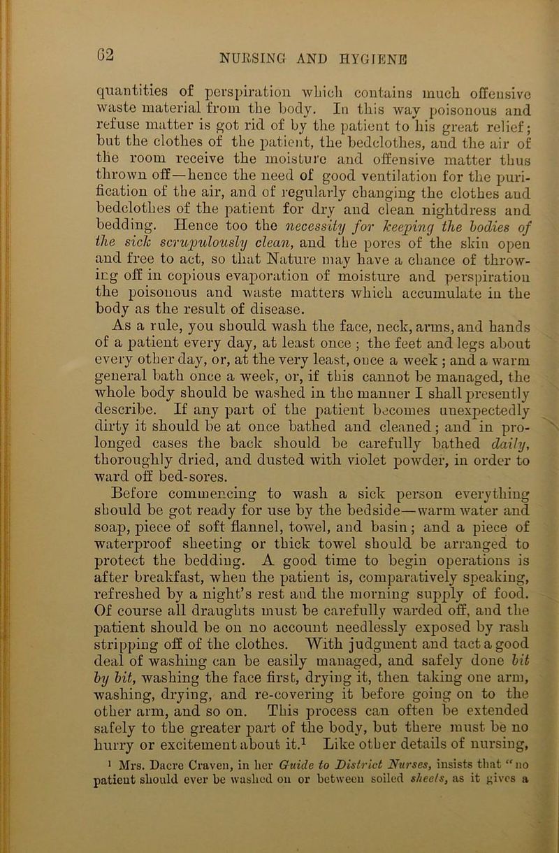 G2 quantities of perspiration which contains much offensive waste material from the body. In this way poisonous and refuse matter is got rid of by the patient to his great relief; but the clothes of the patient, the bedclothes, and the air of the room receive the moisture and offensive matter thus thrown off—hence the need of good ventilation for the puri- fication of the air, and of regularly changing the clothes aud bedclothes of the patient for dry and clean nightdress and bedding. Hence too the necessity for keeping the bodies of the side scrupulously clean, and the pores of the skin open and free to act, so that Nature may have a chance of throw- ing off in copious evaporation of moisture and perspiration the poisonous and waste matters which accumulate in the body as the result of disease. As a rule, you should wash the face, neck, arms, and hands of a patient every day, at least once ; the feet and legs about every other day, or, at the very least, once a week ; and a warm general bath once a week, or, if this cannot be managed, the whole body should be washed in the manner I shall jmesently describe. If any part of the patient becomes unexpectedly dirty it should be at once bathed and cleaned; and in pro- longed cases the back should be carefully bathed daily, thoroughly dried, and dusted with violet powder, in order to ward off bed-sores. Before commencing to wash a sick person everything should be got ready for use by the bedside—warm water and soap, piece of soft flannel, towel, and basin; and a piece of waterproof sheeting or thick towel should be arranged to protect the bedding. A good time to begin operations is after breakfast, when the patient is, comparatively speaking, refreshed by a night’s rest and the morning supply of food. Of course all draughts must be carefully warded off, and the patient should be on no account needlessly exposed by rash stripping off of the clothes. With judgment and tact a good deal of washing can be easily managed, and safely done bit by bit, washing the face first, drying it, then taking one arm, washing, drying, and re-covering it before going on to the other arm, and so on. This process can often be extended safely to the greater part of the body, but there must be no hurry or excitement about it.1 Like other details of nursing, 1 Mrs. Dacre Craven, in her Guide to District Nurses, insists that “no patient should ever be washed on or between soiled sheets, as it {fives a